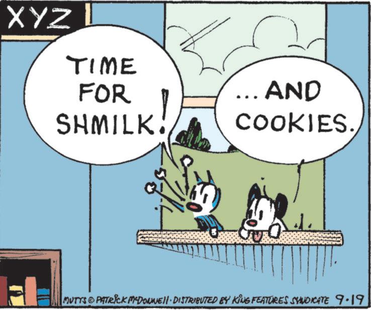 Publication OCR: XYZ TIME FOR SHMILK. _.. AND COOKIES. MUTTS & PATRICK MCDONNEL! · DISTRIBUTED BY KING FEATURES SYNDICATE 9.19 XYZ TIME FOR SHMILK . _ .. AND COOKIES . MUTTS & PATRICK MCDONNEL ! · DISTRIBUTED BY KING FEATURES SYNDICATE 9.19