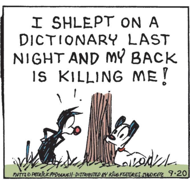 Animation OCR: I SHLEPT ON A DICTIONARY LAST NIGHT AND MY BACK IS KILLING ME! MUTTS PATRICK MEDONNELL DISTRIBUTED BY KING FEATURES SYNDICATE 9.20 I SHLEPT ON A DICTIONARY LAST NIGHT AND MY BACK IS KILLING ME ! MUTTS PATRICK MEDONNELL DISTRIBUTED BY KING FEATURES SYNDICATE 9.20