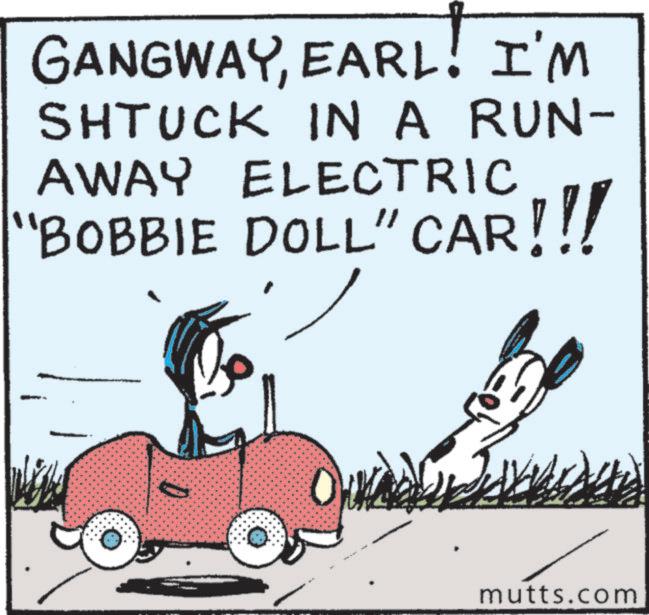 Animated cartoon OCR: GANGWAYEARL! I'M SHTUCK IN A RUN- AWAY ELECTRIC 'BOBBIE DOLL" CAR!!! D mutts.com GANGWAYEARL ! I'M SHTUCK IN A RUN- AWAY ELECTRIC ' BOBBIE DOLL " CAR !!! D mutts.com