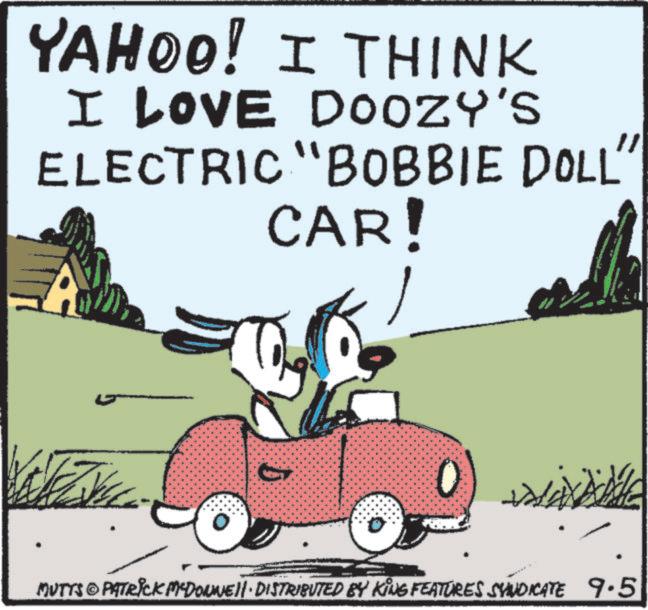 Hood OCR: YAHOO! I THINK I LOVE DOOZY'S ELECTRIC "BOBBIE DOLL" CAR! MUTTS © PATRICK M-DONNE!!· DISTRIBUTED BY KING FEATURES SYNDICATE 9.5 YAHOO ! I THINK I LOVE DOOZY'S ELECTRIC " BOBBIE DOLL " CAR ! MUTTS © PATRICK M - DONNE !! · DISTRIBUTED BY KING FEATURES SYNDICATE 9.5