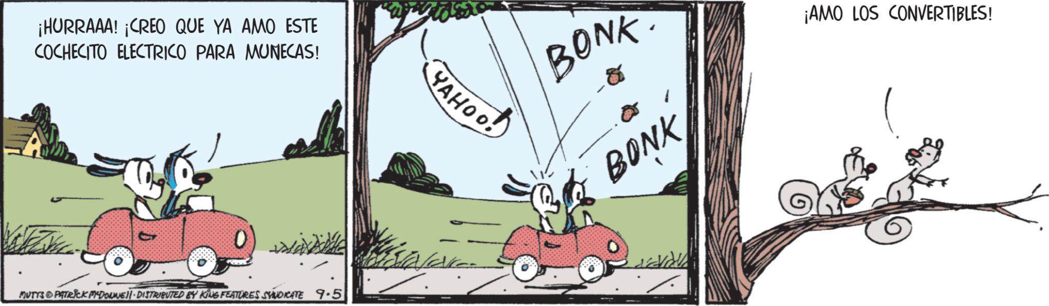 Comic book OCR: ¡HURRAAA! ¡CREO QUE YA AMO ESTE COCHECITO ELECTRICO PARA MONECAS! MUTTS PATRICK DOWNE DISTRIBUTED BY KING FEATURES SYNDICATE 9.5 ??????! YAHOO! BONK BONK ¡AMO LOS CONVERTIBLES! ¡ HURRAAA ! ¡ CREO QUE YA AMO ESTE COCHECITO ELECTRICO PARA MONECAS ! MUTTS PATRICK DOWNE DISTRIBUTED BY KING FEATURES SYNDICATE 9.5 ?????? ! YAHOO ! BONK BONK ¡ AMO LOS CONVERTIBLES !