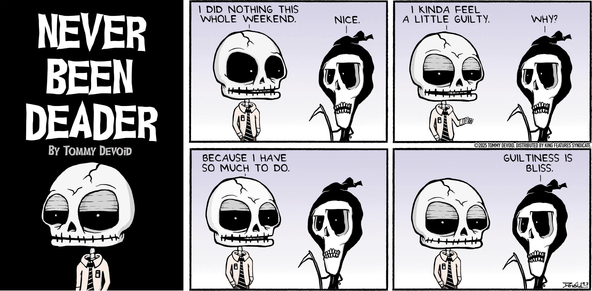 Fiction OCR: NEVER BEEN DEADER BY TOMMY DEVOID I DID NOTHING THIS WHOLE WEEKEND. BECAUSE I HAVE SO MUCH TO DO. NICE. I KINDA FEEL A LITTLE GUILTY. WHY? www 2025 TOMMY DEVOIDDISTRIBUTED BY KING FEATURES SYNDICATE. GUILTINESS IS BLISS. Yevoid 9.7 NEVER BEEN DEADER BY TOMMY DEVOID I DID NOTHING THIS WHOLE WEEKEND . BECAUSE I HAVE SO MUCH TO DO . NICE . I KINDA FEEL A LITTLE GUILTY . WHY ? www 2025 TOMMY DEVOIDDISTRIBUTED BY KING FEATURES SYNDICATE . GUILTINESS IS BLISS . Yevoid 9.7