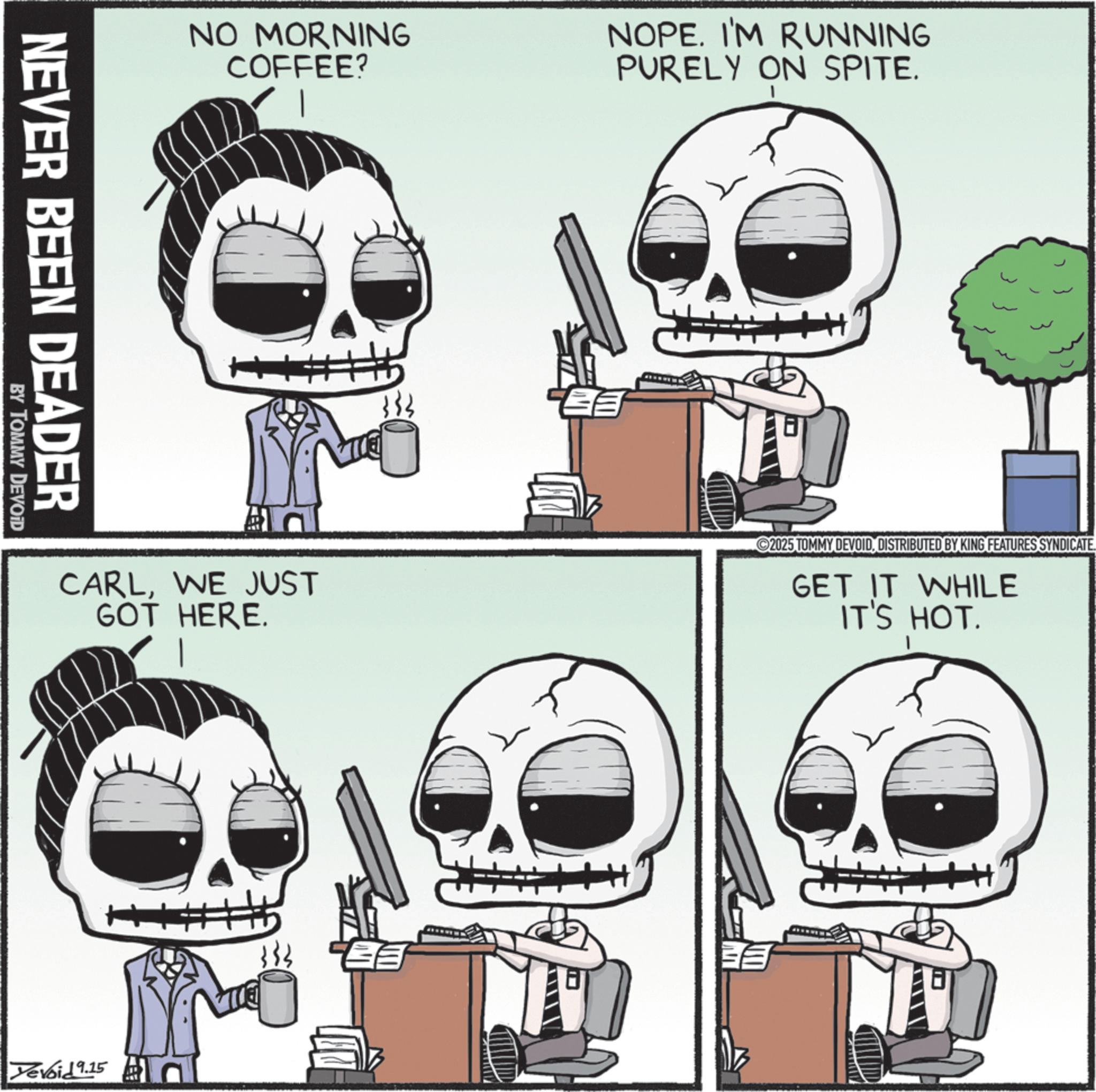 Photo caption OCR: NEVER BEEN DEADER BY TOMMY DEVOID NO MORNING COFFEE? NOPE. I'M RUNNING PURELY ON SPITE. + CARLWE JUST GOT HERE. Yevoid 9.15 333 2025 TOMMY DEVOIDDISTRIBUTED BY KING FEATURES SYNDICATE GET IT WHILE IT'S HOT. EE NEVER BEEN DEADER BY TOMMY DEVOID NO MORNING COFFEE ? NOPE . I'M RUNNING PURELY ON SPITE . + CARLWE JUST GOT HERE . Yevoid 9.15 333 2025 TOMMY DEVOIDDISTRIBUTED BY KING FEATURES SYNDICATE GET IT WHILE IT'S HOT . EE