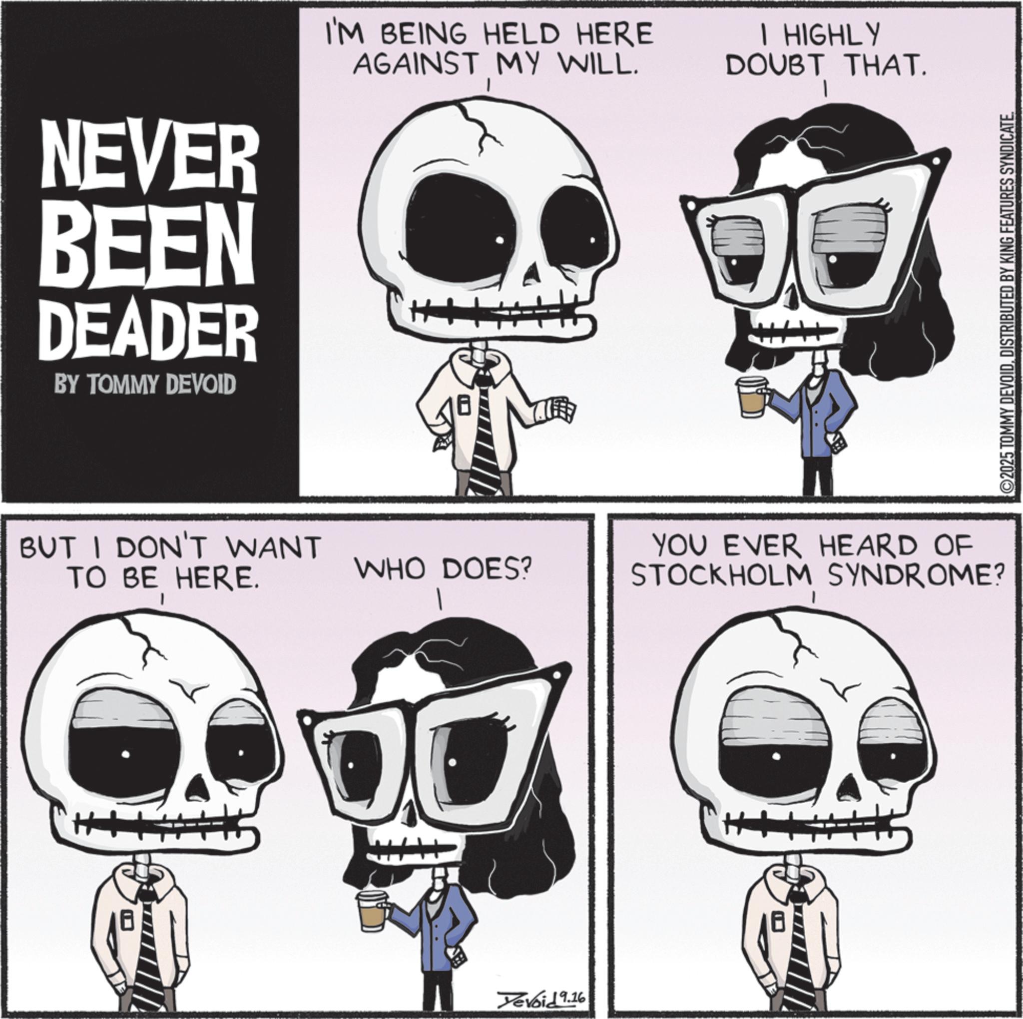 Photo caption OCR: NEVER BEEN DEADER BY TOMMY DEVOID I'M BEING HELD HERE AGAINST MY WILL. BUT I DON'T WANT TO BE HERE. WHO DOES? Yevoid 9.16 I HIGHLY DOUBT THAT. YOU EVER HEARD OF STOCKHOLM SYNDROME? ©2025 TOMMY DEVOIDDISTRIBUTED BY KING FEATURES SYNDICATE NEVER BEEN DEADER BY TOMMY DEVOID I'M BEING HELD HERE AGAINST MY WILL . BUT I DON'T WANT TO BE HERE . WHO DOES ? Yevoid 9.16 I HIGHLY DOUBT THAT . YOU EVER HEARD OF STOCKHOLM SYNDROME ? © 2025 TOMMY DEVOIDDISTRIBUTED BY KING FEATURES SYNDICATE