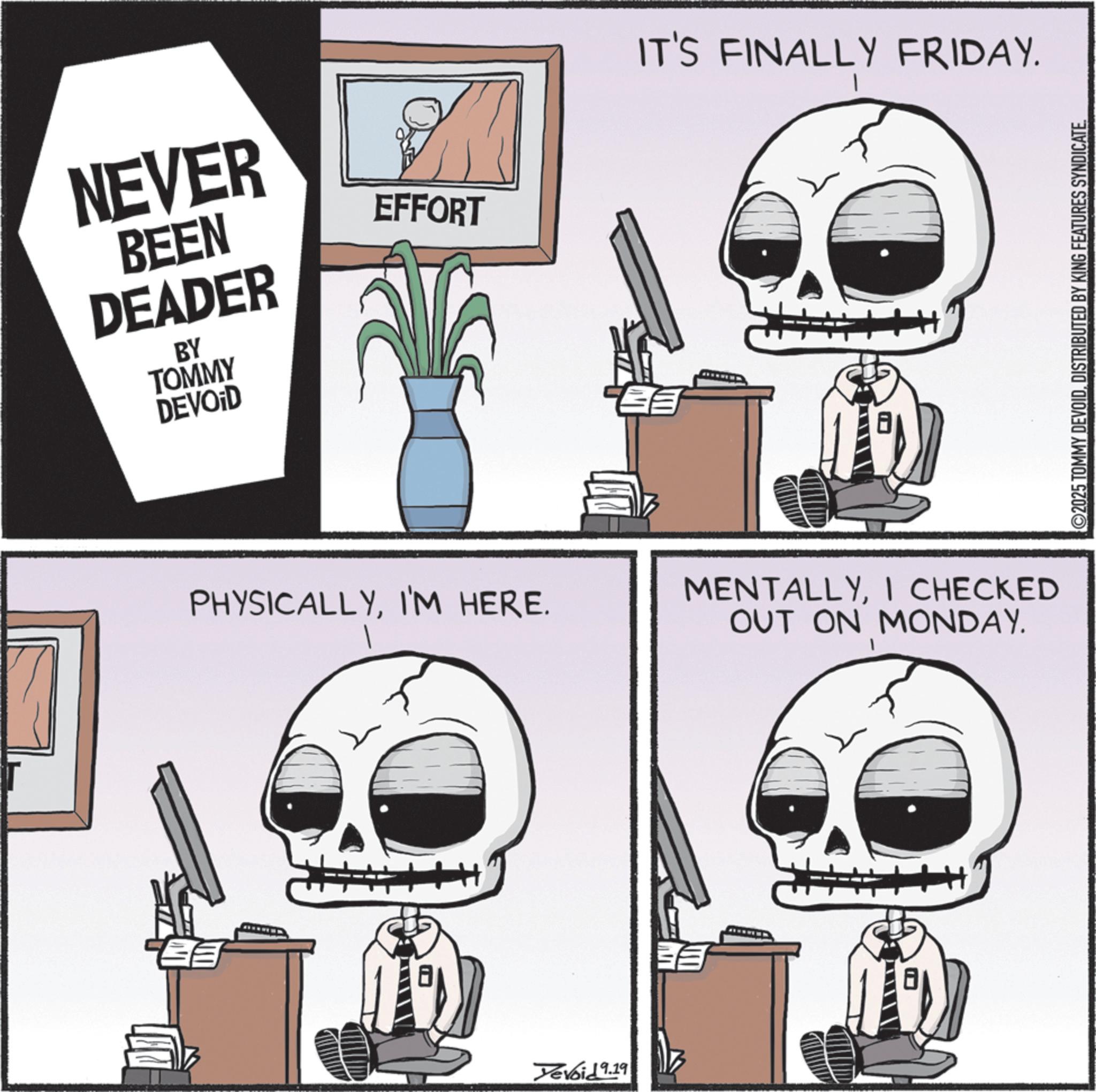 Graphics OCR: NEVER BEEN DEADER BY TOMMY DEVOID EFFORT PHYSICALLYI'M HERE. Yevoid 9.19 IT'S FINALLY FRIDAY. 1 MENTALLYI CHECKED OUT ON MONDAY. ©2025 TOMMY DEVOIDDISTRIBUTED BY KING FEATURES SYNDICATE. NEVER BEEN DEADER BY TOMMY DEVOID EFFORT PHYSICALLYI'M HERE . Yevoid 9.19 IT'S FINALLY FRIDAY . 1 MENTALLYI CHECKED OUT ON MONDAY . © 2025 TOMMY DEVOIDDISTRIBUTED BY KING FEATURES SYNDICATE .