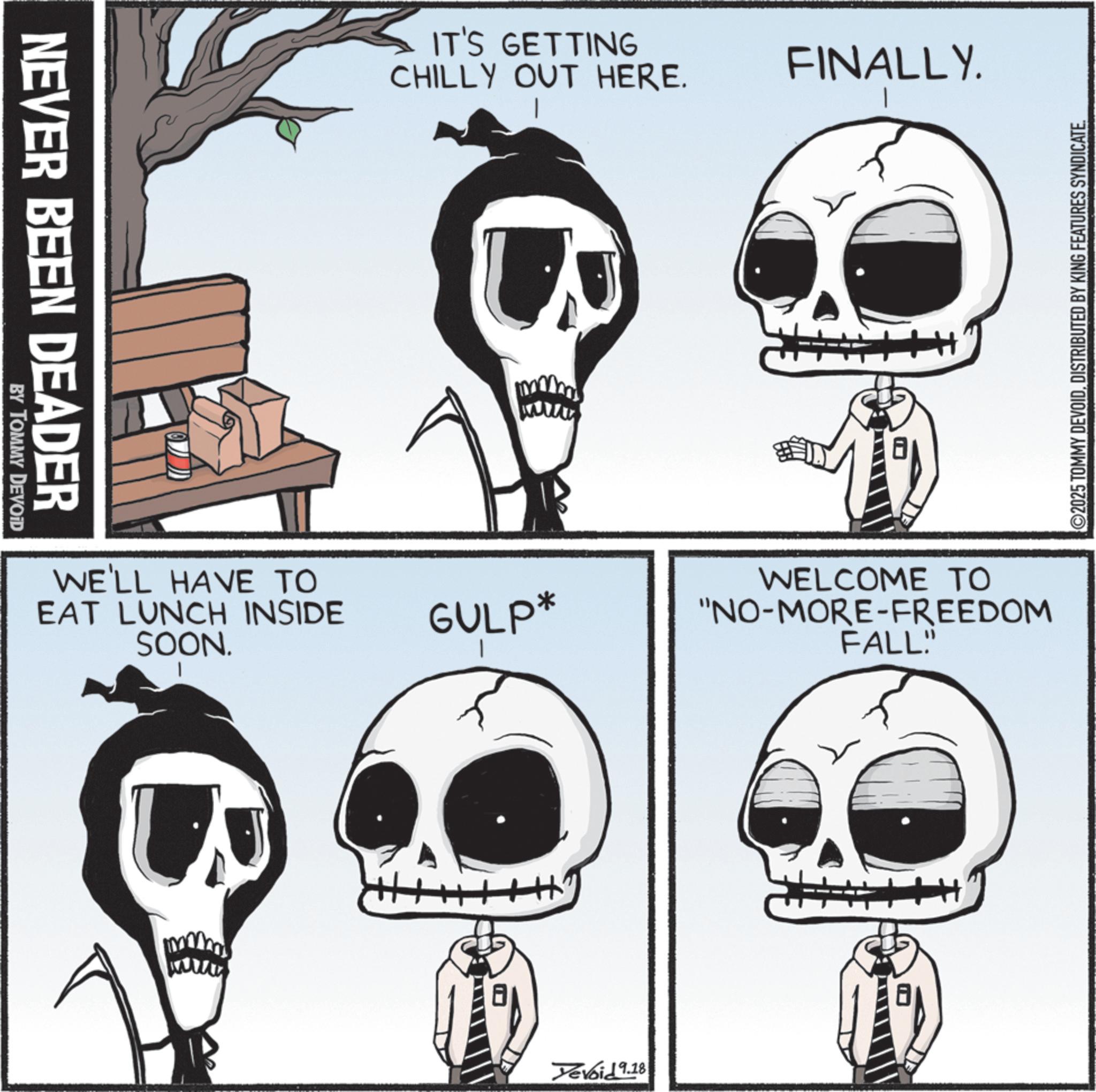 Graphics OCR: NEVER BEEN DEADER BY TOMMY DEVOID WE'LL HAVE TO EAT LUNCH INSIDE SOON. IT'S GETTING CHILLY OUT HERE. www GULP* Devoid 9.18 FINALLY. WELCOME TO "NO-MORE-FREEDOM FALL" ©2025 TOMMY DEVOIDDISTRIBUTED BY KING FEATURES SYNDICATE. NEVER BEEN DEADER BY TOMMY DEVOID WE'LL HAVE TO EAT LUNCH INSIDE SOON . IT'S GETTING CHILLY OUT HERE . www GULP * Devoid 9.18 FINALLY . WELCOME TO " NO - MORE - FREEDOM FALL " © 2025 TOMMY DEVOIDDISTRIBUTED BY KING FEATURES SYNDICATE .
