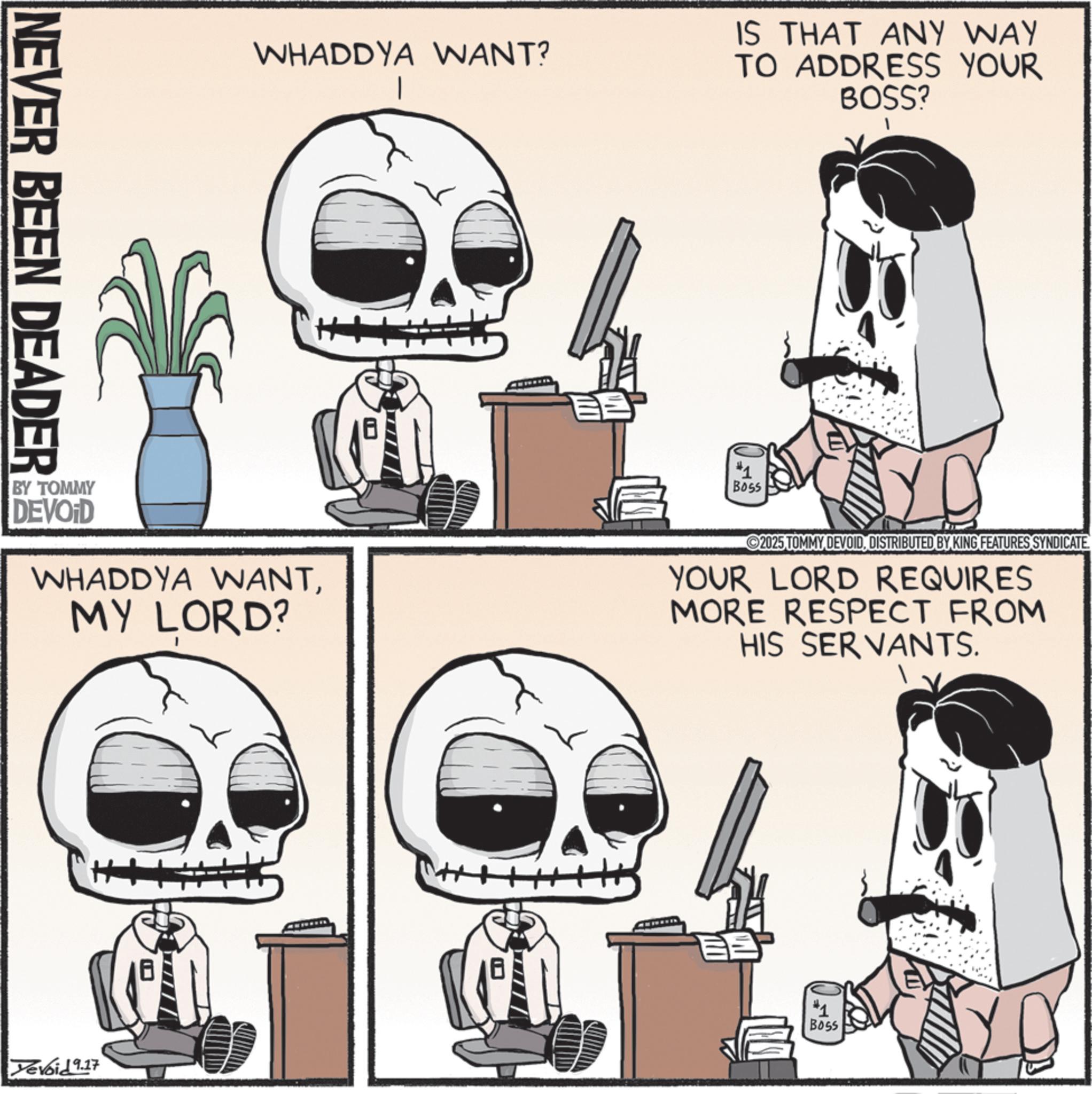 Bone OCR: NEVER BEEN DEADER WHADDYA WANT? IS THAT ANY WAY TO ADDRESS YOUR BOSS? BY TOMMY DEVOID WHADDYA WANTMY LORD? #1 Boss 2025 TOMMY DEVOIDDISTRIBUTED BY KING FEATURES SYNDICATE YOUR LORD REQUIRES MORE RESPECT FROM HIS SERVANTS. Yevoid 9.17 #1 BOSS NEVER BEEN DEADER WHADDYA WANT ? IS THAT ANY WAY TO ADDRESS YOUR BOSS ? BY TOMMY DEVOID WHADDYA WANTMY LORD ? # 1 Boss 2025 TOMMY DEVOIDDISTRIBUTED BY KING FEATURES SYNDICATE YOUR LORD REQUIRES MORE RESPECT FROM HIS SERVANTS . Yevoid 9.17 # 1 BOSS