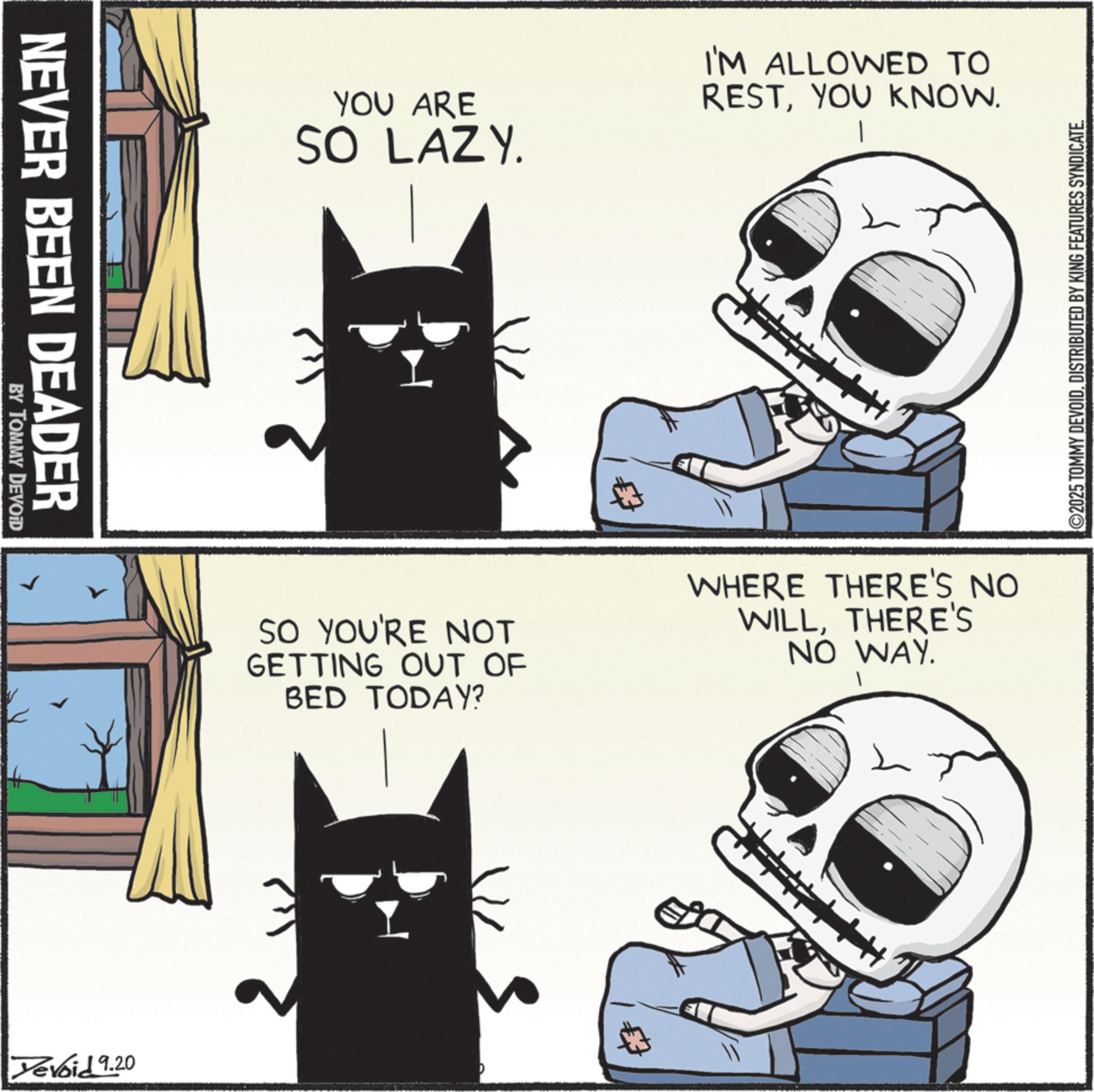 Internet meme OCR: NEVER BEEN DEADER BY TOMMY DEVOID Devoid 9.20 YOU ARE SO LAZY. I'M ALLOWED TO RESTYOU KNOW. SO YOU'RE NOT GETTING OUT OF BED TODAY? WHERE THERE'S NO WILLTHERE'S NO WAY. ©2025 TOMMY DEVOIDDISTRIBUTED BY KING FEATURES SYNDICATE. NEVER BEEN DEADER BY TOMMY DEVOID Devoid 9.20 YOU ARE SO LAZY . I'M ALLOWED TO RESTYOU KNOW . SO YOU'RE NOT GETTING OUT OF BED TODAY ? WHERE THERE'S NO WILLTHERE'S NO WAY . © 2025 TOMMY DEVOIDDISTRIBUTED BY KING FEATURES SYNDICATE .