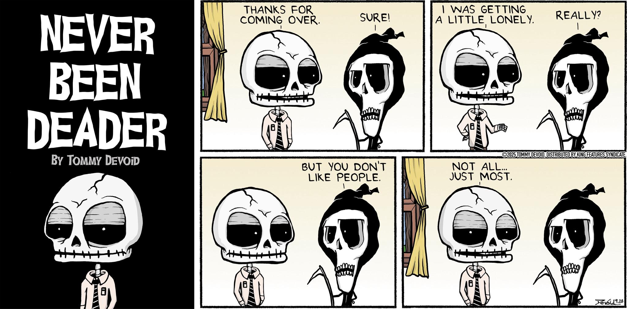 Comics OCR: NEVER BEEN DEADER BY TOMMY DEVOID THANKS FOR COMING OVER. SURE! I WAS GETTING A LITTLE LONELY. REALLY? BUT YOU DON'T LIKE PEOPLE. NOT ALL... JUST MOST. www 2025 TOMMY DEVOIDDISTRIBUTED BY KING FEATURES SYNDICATE. Yevoid 9.28 NEVER BEEN DEADER BY TOMMY DEVOID THANKS FOR COMING OVER . SURE ! I WAS GETTING A LITTLE LONELY . REALLY ? BUT YOU DON'T LIKE PEOPLE . NOT ALL ... JUST MOST . www 2025 TOMMY DEVOIDDISTRIBUTED BY KING FEATURES SYNDICATE . Yevoid 9.28