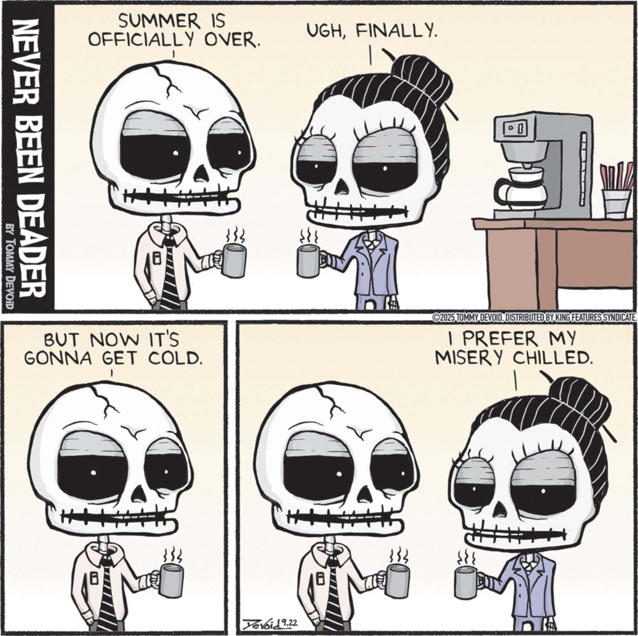 Skull OCR: SUMMER IS OFFICIALLY OVER. UGHFINALLY. NEVER BEEN DEADER BY TOMMY DEVOID BUT NOW IT'S GONNA GET COLD. 0 BUN 2025 TOMMY DEVOIDDISTRIBUTED BY KING FEATURES SYNDICATE. I PREFER MY MISERY CHILLED. Devoid 9.22 SUMMER IS OFFICIALLY OVER . UGHFINALLY . NEVER BEEN DEADER BY TOMMY DEVOID BUT NOW IT'S GONNA GET COLD . 0 BUN 2025 TOMMY DEVOIDDISTRIBUTED BY KING FEATURES SYNDICATE . I PREFER MY MISERY CHILLED . Devoid 9.22