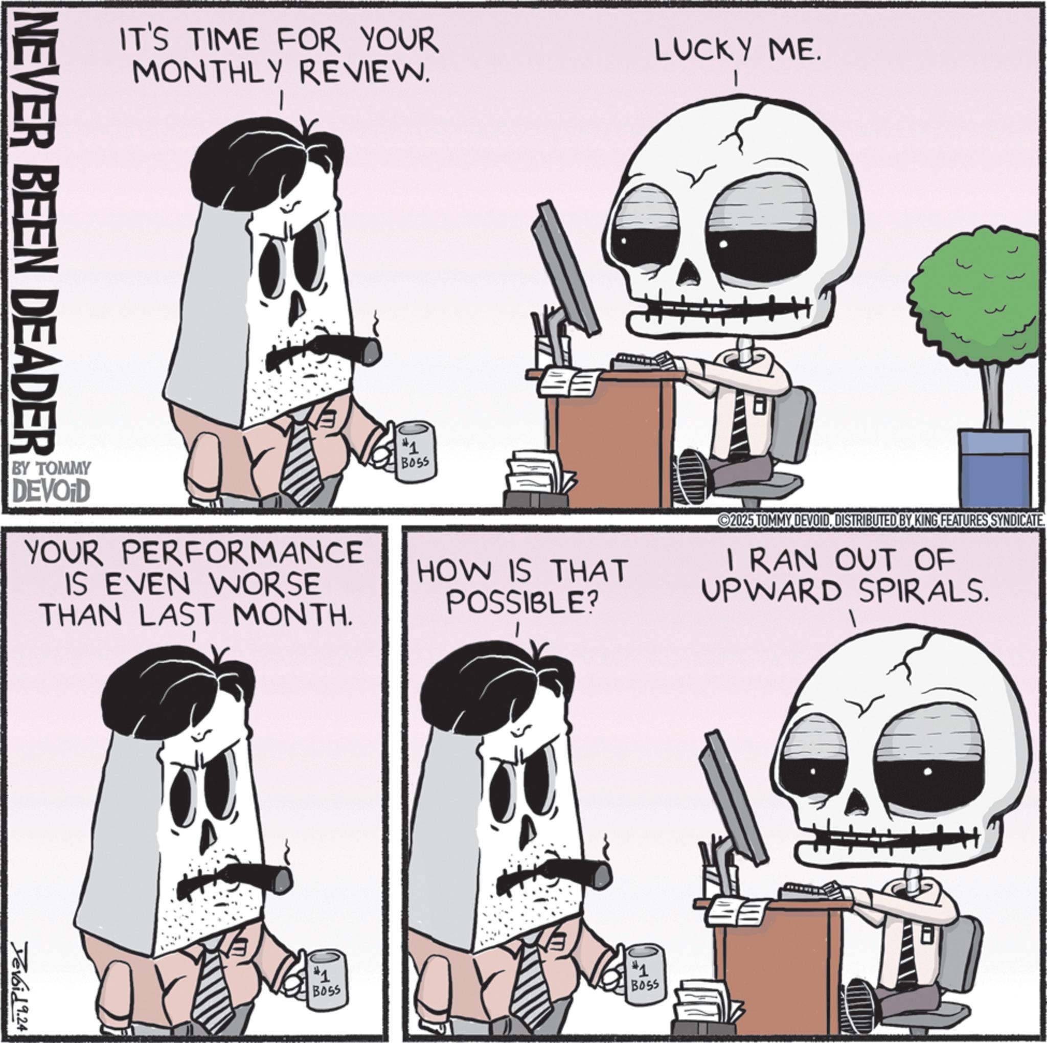 Animation OCR: IT'S TIME FOR YOUR MONTHLY REVIEW. NEVER BEEN DEADER BY TOMMY DEVOID YOUR PERFORMANCE IS EVEN WORSE THAN LAST MONTH. Devoid 9.24 #1 BOSS LUCKY ME. HOW IS THAT POSSIBLE? #1 Boss 2025 TOMMY DEVOIDDISTRIBUTED BY KING FEATURES SYNDICATE. I RAN OUT OF UPWARD SPIRALS. #1 BOSS IT'S TIME FOR YOUR MONTHLY REVIEW . NEVER BEEN DEADER BY TOMMY DEVOID YOUR PERFORMANCE IS EVEN WORSE THAN LAST MONTH . Devoid 9.24 # 1 BOSS LUCKY ME . HOW IS THAT POSSIBLE ? # 1 Boss 2025 TOMMY DEVOIDDISTRIBUTED BY KING FEATURES SYNDICATE . I RAN OUT OF UPWARD SPIRALS . # 1 BOSS