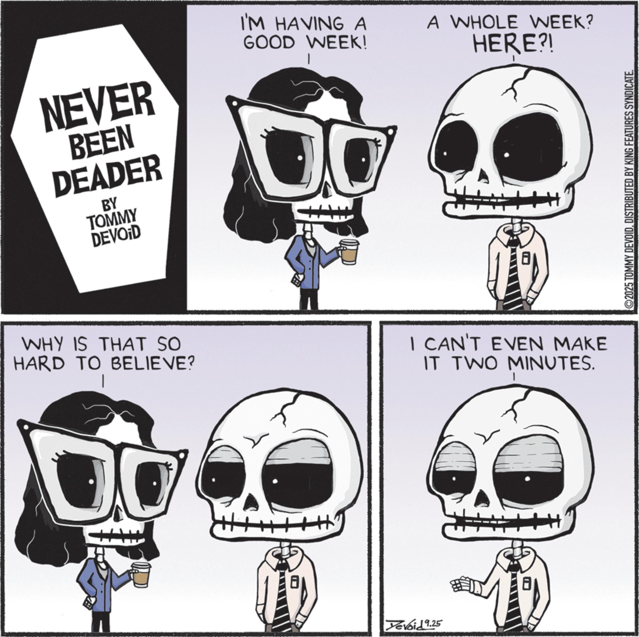 Animated cartoon OCR: I'M HAVING A GOOD WEEK! A WHOLE WEEK? HERE?! NEVER BEEN DEADER BY TOMMY DEVOID | O WHY IS THAT SO HARD TO BELIEVE? I CAN'T EVEN MAKE IT TWO MINUTES. Yevoid 9.25 ©2025 TOMMY DEVOIDDISTRIBUTED BY KING FEATURES SYNDICATE. I'M HAVING A GOOD WEEK ! A WHOLE WEEK ? HERE ?! NEVER BEEN DEADER BY TOMMY DEVOID | O WHY IS THAT SO HARD TO BELIEVE ? I CAN'T EVEN MAKE IT TWO MINUTES . Yevoid 9.25 © 2025 TOMMY DEVOIDDISTRIBUTED BY KING FEATURES SYNDICATE .