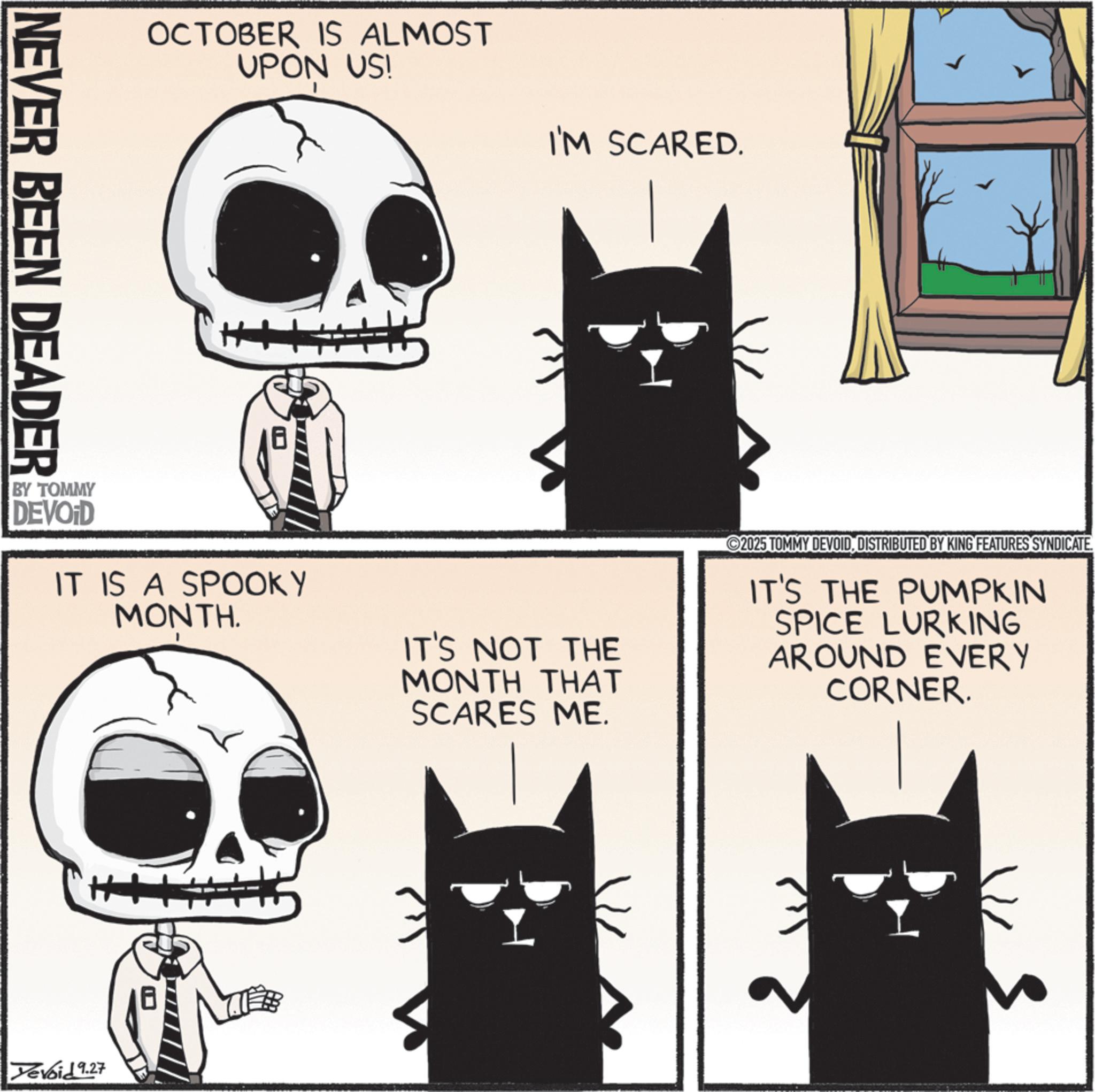 Fiction OCR: NEVER BEEN DEADER OCTOBER IS ALMOST UPON US! I'M SCARED. BY TOMMY DEVOID IT IS A SPOOKY MONTH. IT'S NOT THE MONTH THAT SCARES ME. 2025 TOMMY DEVOIDDISTRIBUTED BY KING FEATURES SYNDICATE. IT'S THE PUMPKIN SPICE LURKING AROUND EVERY CORNER. ++ Yevoid 9.27 NEVER BEEN DEADER OCTOBER IS ALMOST UPON US ! I'M SCARED . BY TOMMY DEVOID IT IS A SPOOKY MONTH . IT'S NOT THE MONTH THAT SCARES ME . 2025 TOMMY DEVOIDDISTRIBUTED BY KING FEATURES SYNDICATE . IT'S THE PUMPKIN SPICE LURKING AROUND EVERY CORNER . ++ Yevoid 9.27