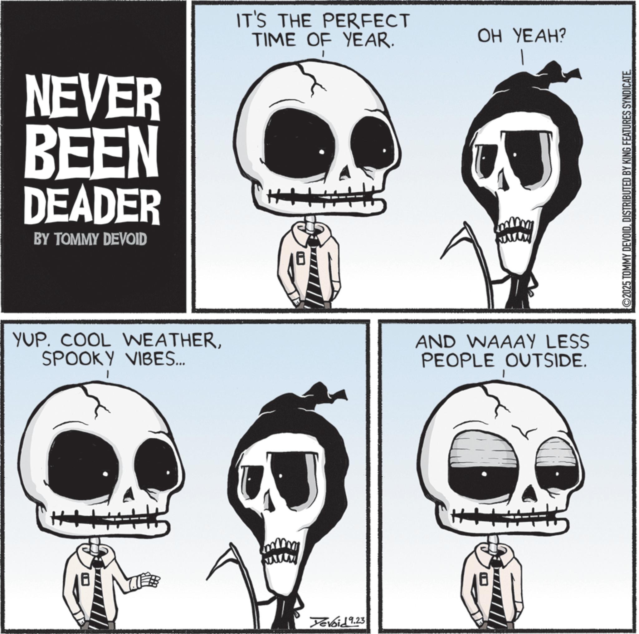 Graphics OCR: NEVER BEEN DEADER BY TOMMY DEVOID IT'S THE PERFECT TIME OF YEAR. ?? ????? YUP. COOL WEATHERSPOOKY VIBES... AND WAAAY LESS PEOPLE OUTSIDE. Devoid 9.23 2025 TOMMY DEVOIDDISTRIBUTED BY KING FEATURES SYNDICATE. NEVER BEEN DEADER BY TOMMY DEVOID IT'S THE PERFECT TIME OF YEAR . ?? ???? ? YUP . COOL WEATHERSPOOKY VIBES ... AND WAAAY LESS PEOPLE OUTSIDE . Devoid 9.23 2025 TOMMY DEVOIDDISTRIBUTED BY KING FEATURES SYNDICATE .