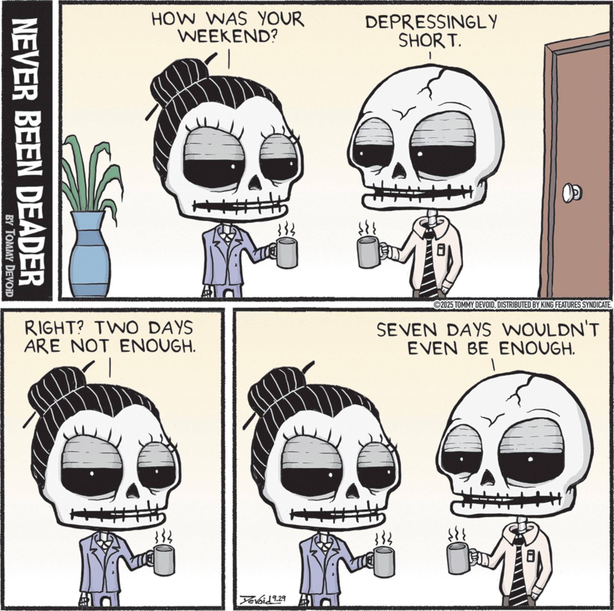 Happiness OCR: NEVER BEEN DEADER BY TOMMY DEVOID HOW WAS YOUR WEEKEND? T DEPRESSINGLY SHORT. RIGHT? TWO DAYS ARE NOT ENOUGH. 2025 TOMMY DEVOIDDISTRIBUTED BY KING FEATURES SYNDICATE. SEVEN DAYS WOULDN'T EVEN BE ENOUGH. + Devoid 9.29 NEVER BEEN DEADER BY TOMMY DEVOID HOW WAS YOUR WEEKEND ? T DEPRESSINGLY SHORT . RIGHT ? TWO DAYS ARE NOT ENOUGH . 2025 TOMMY DEVOIDDISTRIBUTED BY KING FEATURES SYNDICATE . SEVEN DAYS WOULDN'T EVEN BE ENOUGH . + Devoid 9.29