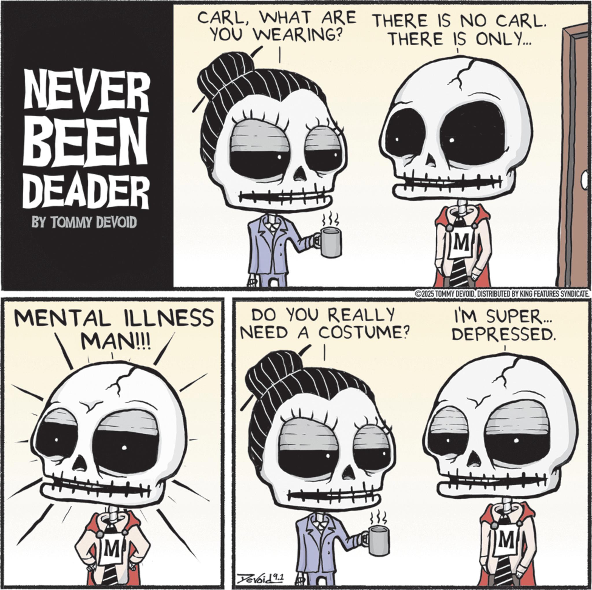 Skeleton OCR: NEVER BEEN DEADER BY TOMMY DEVOID CARLWHAT ARE THERE IS NO CARL. YOU WEARING? THERE IS ONLY... MENTAL ILLNESS MAN!!! M DO YOU REALLY NEED A COSTUME? Yevoid 9.1 + 333 ©2025 TOMMY DEVOIDDISTRIBUTED BY KING FEATURES SYNDICATE I'M SUPER... DEPRESSED. NEVER BEEN DEADER BY TOMMY DEVOID CARLWHAT ARE THERE IS NO CARL . YOU WEARING ? THERE IS ONLY ... MENTAL ILLNESS MAN !!! M DO YOU REALLY NEED A COSTUME ? Yevoid 9.1 + 333 © 2025 TOMMY DEVOIDDISTRIBUTED BY KING FEATURES SYNDICATE I'M SUPER ... DEPRESSED .