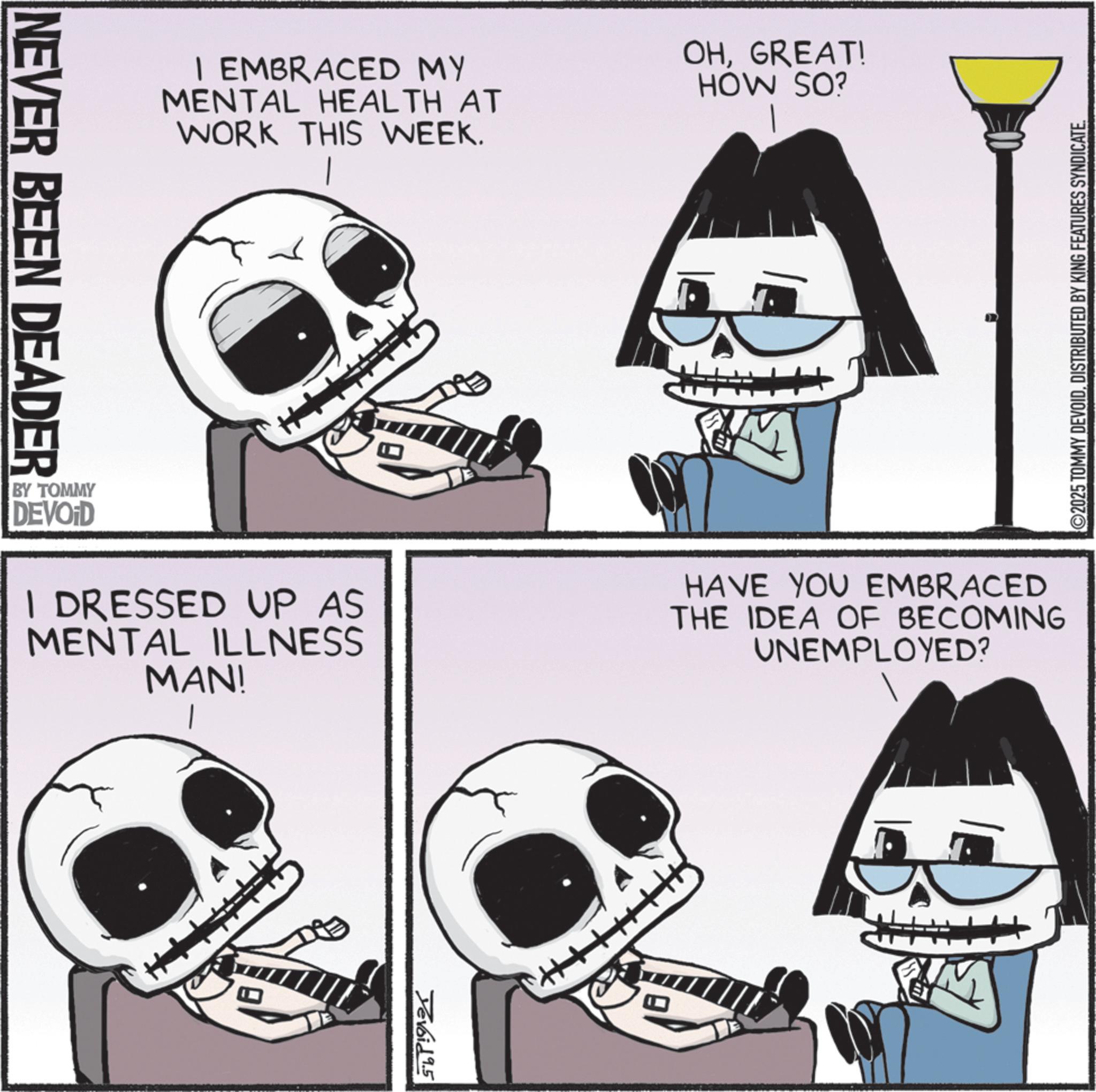 Graphics OCR: I EMBRACED MY MENTAL HEALTH AT WORK THIS WEEK. OHGREAT! HOW SO? NEVER BEEN DEADER ©2025 TOMMY DEVOIDDISTRIBUTED BY KING FEATURES SYNDICATE. BY TOMMY DEVOID I DRESSED UP AS MENTAL ILLNESS MAN! HAVE YOU EMBRACED THE IDEA OF BECOMING UNEMPLOYED? Devoid 9.5 I EMBRACED MY MENTAL HEALTH AT WORK THIS WEEK . OHGREAT ! HOW SO ? NEVER BEEN DEADER © 2025 TOMMY DEVOIDDISTRIBUTED BY KING FEATURES SYNDICATE . BY TOMMY DEVOID I DRESSED UP AS MENTAL ILLNESS MAN ! HAVE YOU EMBRACED THE IDEA OF BECOMING UNEMPLOYED ? Devoid 9.5