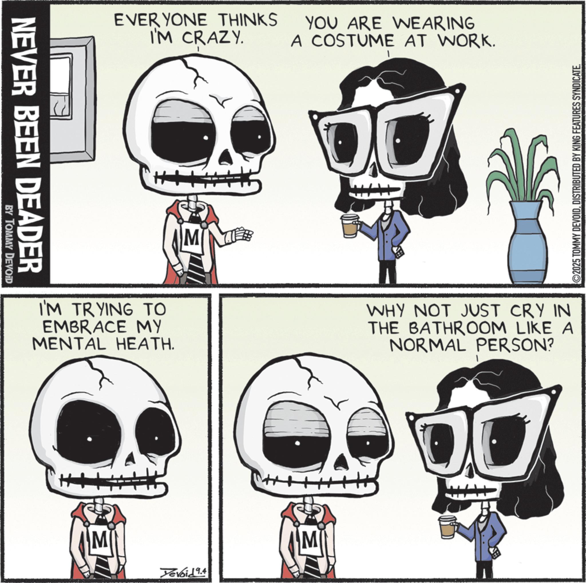 Graphic design OCR: NEVER BEEN DEADER BY TOMMY DEVOID EVERYONE THINKS I'M CRAZY. YOU ARE WEARING A COSTUME AT WORK. I'M TRYING TO EMBRACE MY MENTAL HEATH. WHY NOT JUST CRY IN THE BATHROOM LIKE A NORMAL PERSON? M Yevoid 9.4 ©2025 TOMMY DEVOIDDISTRIBUTED BY KING FEATURES SYNDICATE. NEVER BEEN DEADER BY TOMMY DEVOID EVERYONE THINKS I'M CRAZY . YOU ARE WEARING A COSTUME AT WORK . I'M TRYING TO EMBRACE MY MENTAL HEATH . WHY NOT JUST CRY IN THE BATHROOM LIKE A NORMAL PERSON ? M Yevoid 9.4 © 2025 TOMMY DEVOIDDISTRIBUTED BY KING FEATURES SYNDICATE .
