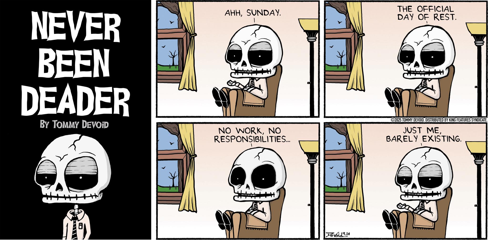 Animated cartoon OCR: NEVER BEEN DEADER BY TOMMY DEVOID AHHSUNDAY. NO WORKNO RESPONSIBILITIES... THE OFFICIAL DAY OF REST. 2025 TOMMY DEVOIDDISTRIBUTED BY KING FEATURES SYNDICATE. JUST MEBARELY EXISTING. Yevoid 9.14 NEVER BEEN DEADER BY TOMMY DEVOID AHHSUNDAY . NO WORKNO RESPONSIBILITIES ... THE OFFICIAL DAY OF REST . 2025 TOMMY DEVOIDDISTRIBUTED BY KING FEATURES SYNDICATE . JUST MEBARELY EXISTING . Yevoid 9.14