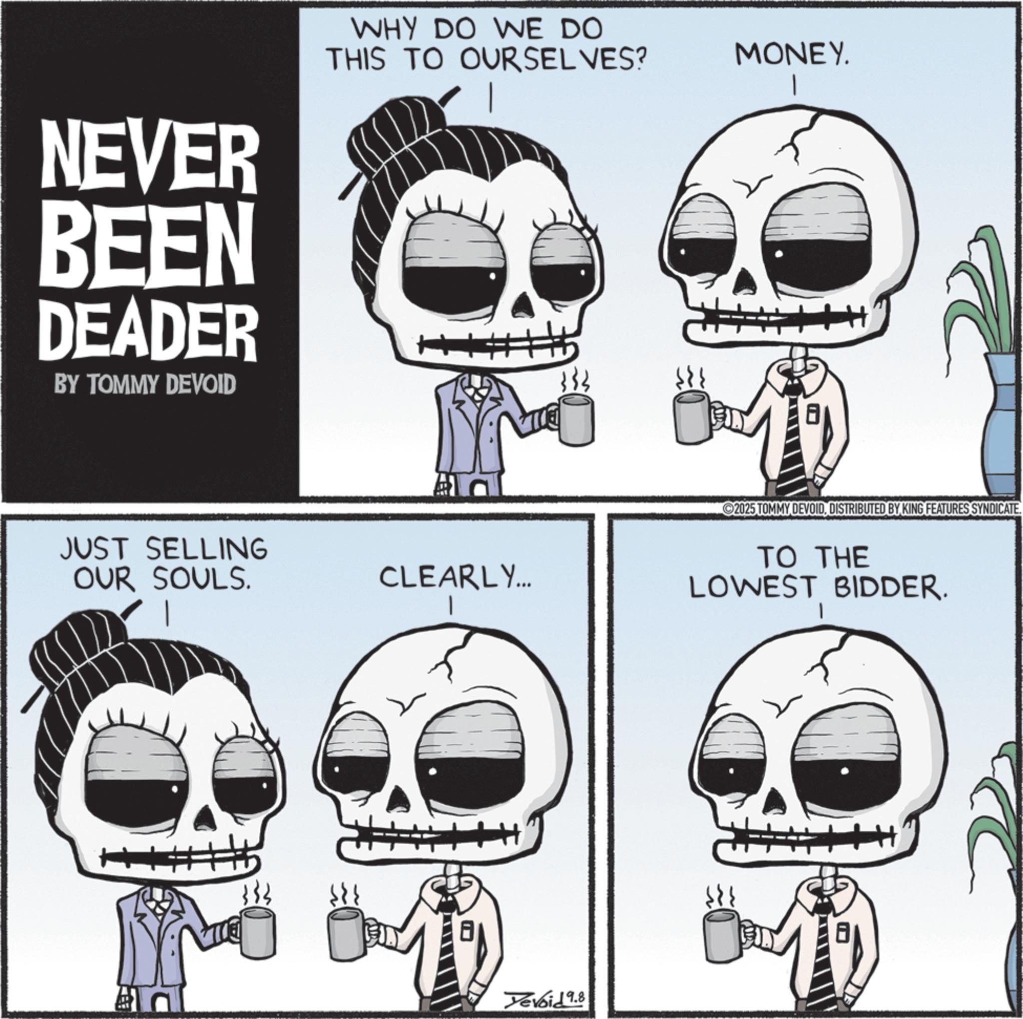 Graphics OCR: NEVER BEEN DEADER BY TOMMY DEVOID WHY DO WE DO THIS TO OURSELVES? + JUST SELLING OUR SOULS. CLEARLY... 333 Yevoid 9.8 MONEY. 2025 TOMMY DEVOIDDISTRIBUTED BY KING FEATURES SYNDICATE. TO THE LOWEST BIDDER. I NEVER BEEN DEADER BY TOMMY DEVOID WHY DO WE DO THIS TO OURSELVES ? + JUST SELLING OUR SOULS . CLEARLY ... 333 Yevoid 9.8 MONEY . 2025 TOMMY DEVOIDDISTRIBUTED BY KING FEATURES SYNDICATE . TO THE LOWEST BIDDER . I