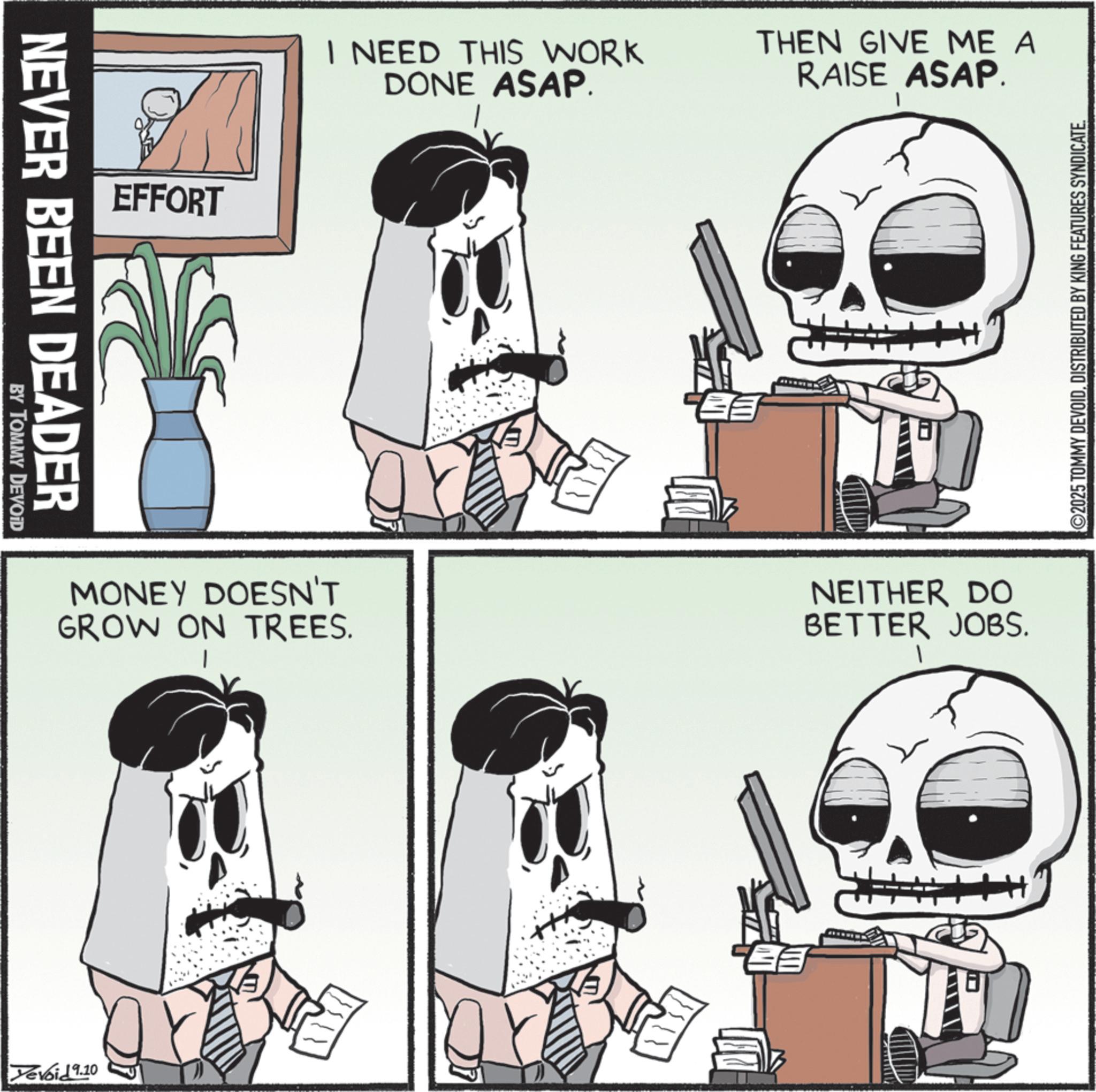 Animation OCR: NEVER BEEN DEADER BY TOMMY DEVOID EFFORT I NEED THIS WORK DONE ASAP. THEN GIVE ME A RAISE ASAP. MONEY DOESN'T GROW ON TREES. Yevoid 9.10 ? NEITHER DO BETTER JOBS. ©2025 TOMMY DEVOIDDISTRIBUTED BY KING FEATURES SYNDICATE. NEVER BEEN DEADER BY TOMMY DEVOID EFFORT I NEED THIS WORK DONE ASAP . THEN GIVE ME A RAISE ASAP . MONEY DOESN'T GROW ON TREES . Yevoid 9.10 ? NEITHER DO BETTER JOBS . © 2025 TOMMY DEVOIDDISTRIBUTED BY KING FEATURES SYNDICATE .
