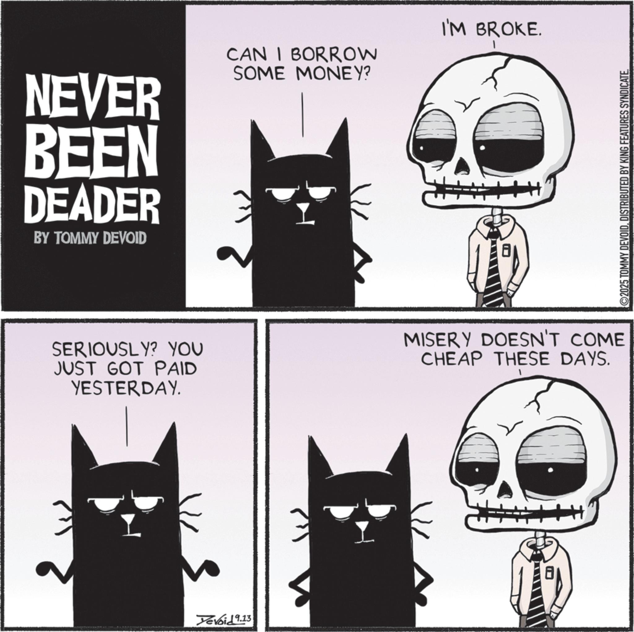 Graphic design OCR: NEVER BEEN DEADER BY TOMMY DEVOID CAN I BORROW SOME MONEY? I'M BROKE. SERIOUSLY? YOU JUST GOT PAID YESTERDAY. MISERY DOESN'T COME CHEAP THESE DAYS. Yevoid 9.13 ©2025 TOMMY DEVOIDDISTRIBUTED BY KING FEATURES SYNDICATE. NEVER BEEN DEADER BY TOMMY DEVOID CAN I BORROW SOME MONEY ? I'M BROKE . SERIOUSLY ? YOU JUST GOT PAID YESTERDAY . MISERY DOESN'T COME CHEAP THESE DAYS . Yevoid 9.13 © 2025 TOMMY DEVOIDDISTRIBUTED BY KING FEATURES SYNDICATE .