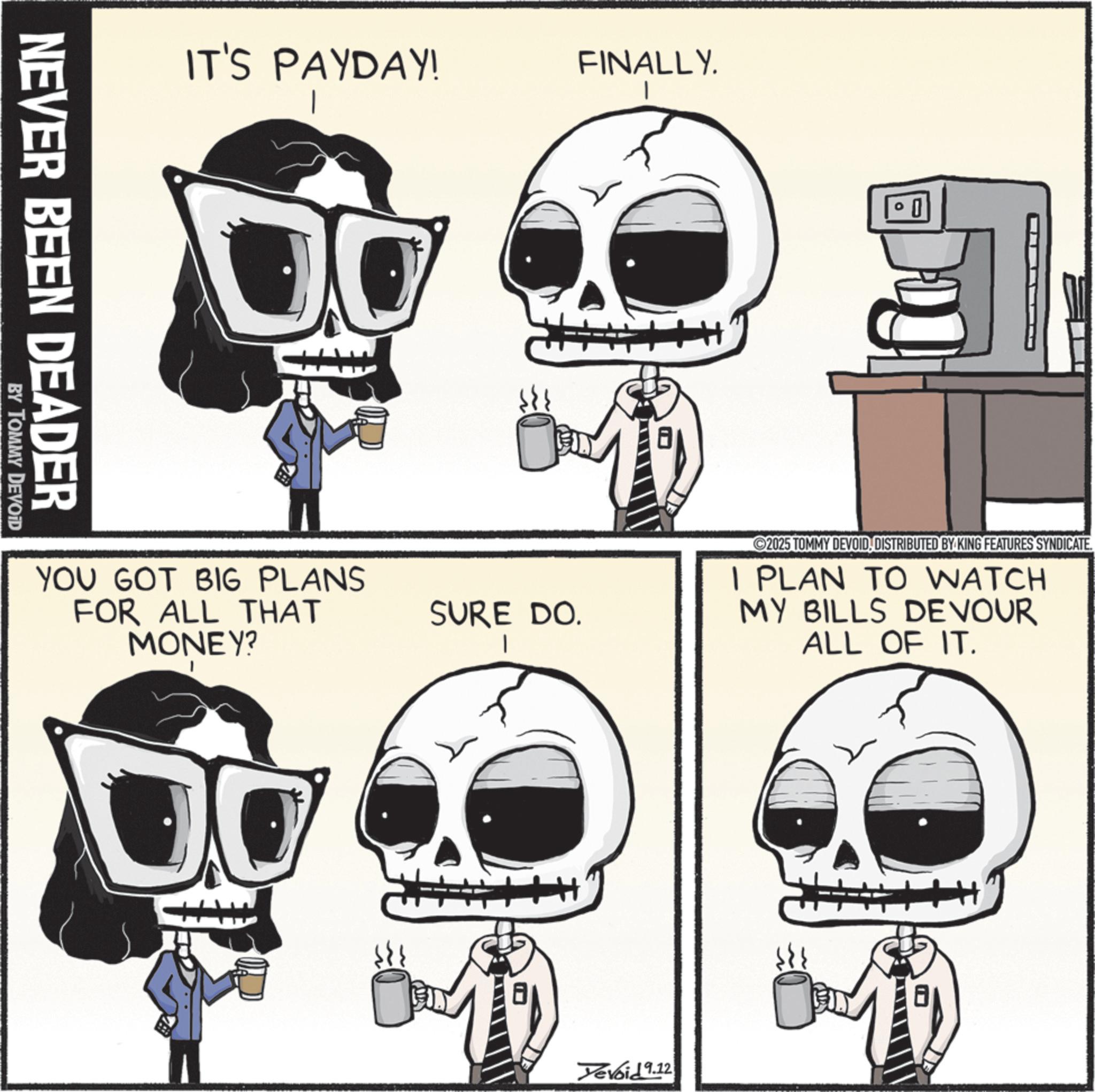 Photo caption OCR: IT'S PAYDAY! FINALLY. NEVER BEEN DEADER BY TOMMY DEVOID YOU GOT BIG PLANS FOR ALL THAT MONEY? SURE DO. 2025 TOMMY DEVOIDDISTRIBUTED BY KING FEATURES SYNDICATE. I PLAN TO WATCH MY BILLS DEVOUR ALL OF IT. Yevoid 9.12 8 IT'S PAYDAY ! FINALLY . NEVER BEEN DEADER BY TOMMY DEVOID YOU GOT BIG PLANS FOR ALL THAT MONEY ? SURE DO . 2025 TOMMY DEVOIDDISTRIBUTED BY KING FEATURES SYNDICATE . I PLAN TO WATCH MY BILLS DEVOUR ALL OF IT . Yevoid 9.12 8