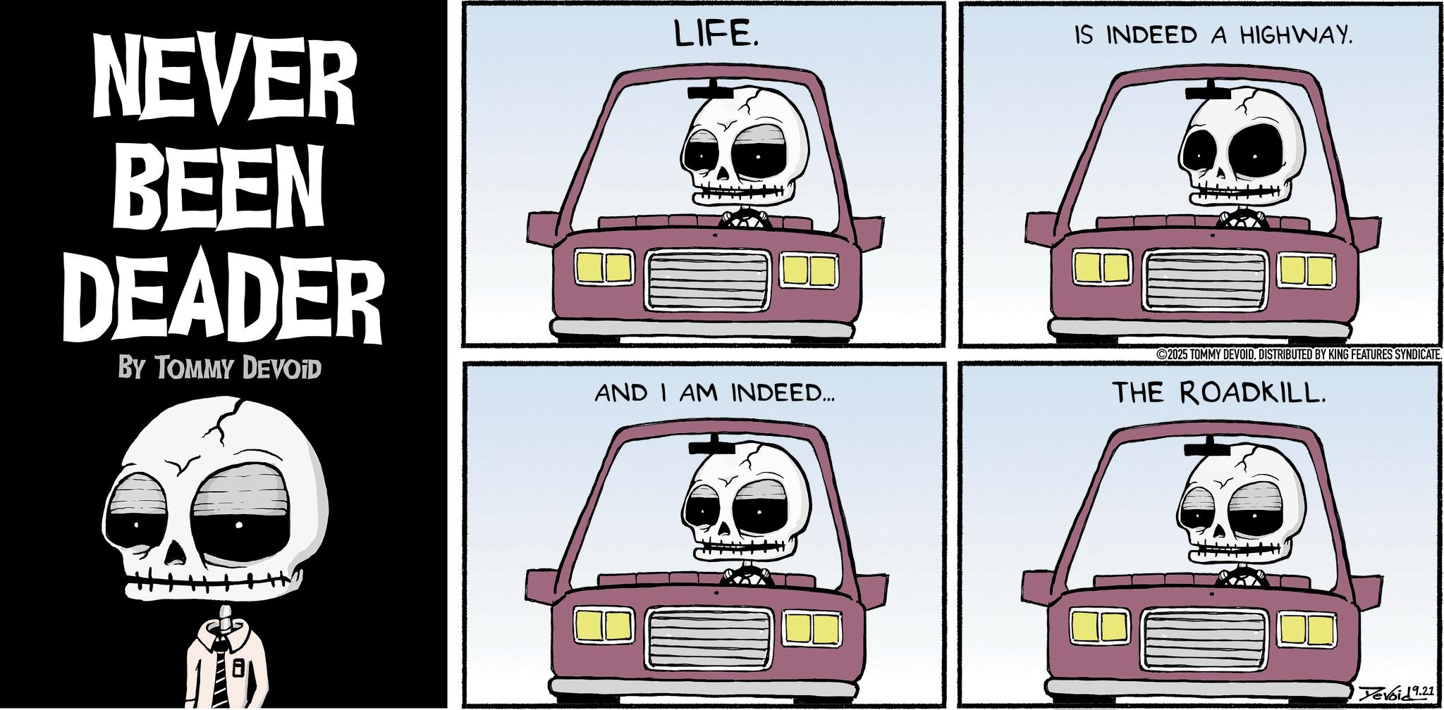 Clip art OCR: NEVER BEEN DEADER BY TOMMY DEVOID u---? LIFE. IS INDEED A HIGHWAY. 2025 TOMMY DEVOIDDISTRIBUTED BY KING FEATURES SYNDICATE. AND I AM INDEED... THE ROADKILL. Yevoid9.21 NEVER BEEN DEADER BY TOMMY DEVOID u --- ? LIFE . IS INDEED A HIGHWAY . 2025 TOMMY DEVOIDDISTRIBUTED BY KING FEATURES SYNDICATE . AND I AM INDEED ... THE ROADKILL . Yevoid9.21