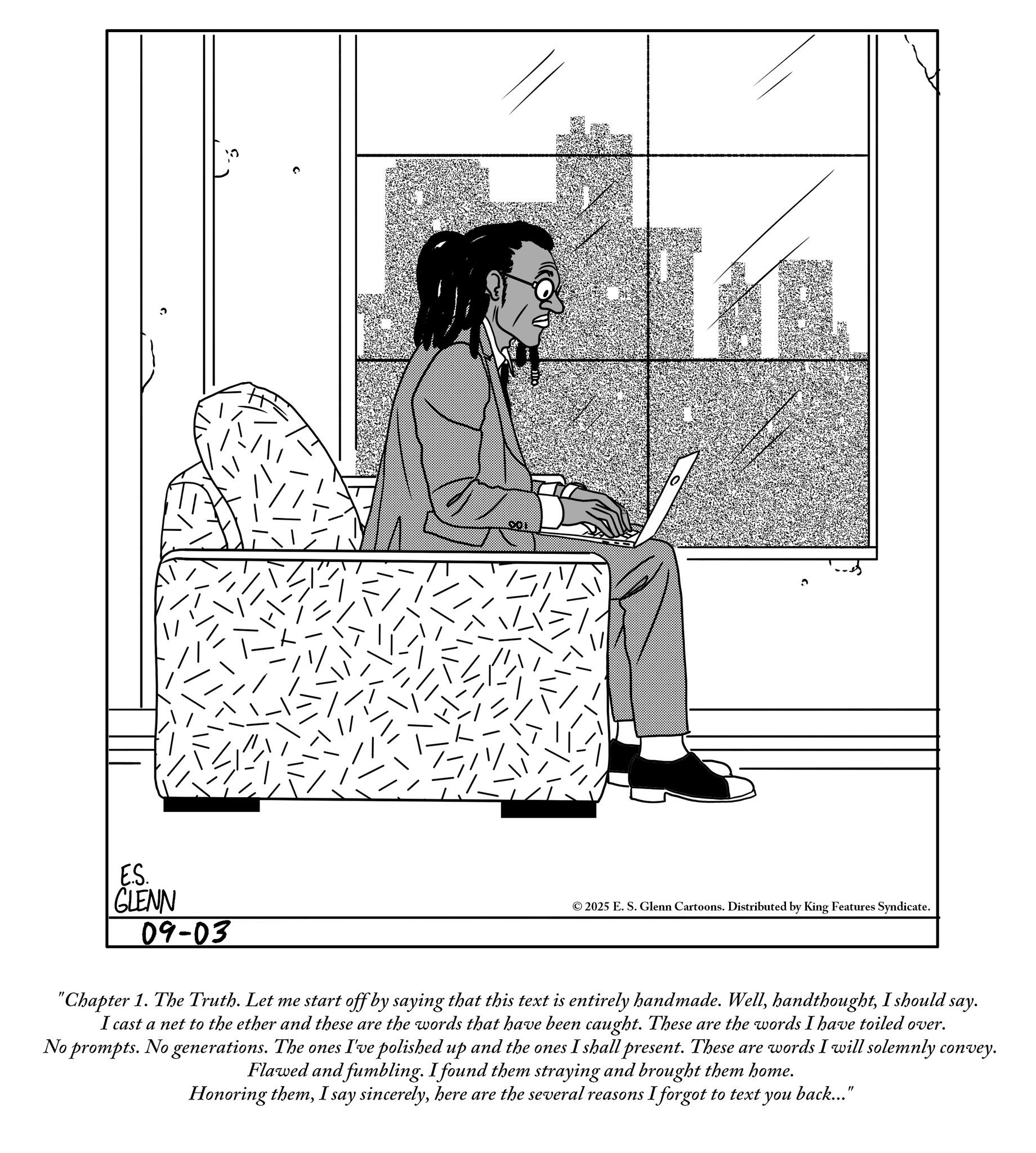 Line art OCR: E.S. GLENN 09-03 ©2025 E. S. Glenn Cartoons. Distributed by King Features Syndicate. "Chapter 1. The Truth. Let me start off by saying that this text is entirely handmade. WellI should say. I cast a net to the ether and these are the words that have been caught. These are the words I have toiled over. No prompts. No generations. The ones I've polished up and the ones I shall present. These are words I will solemnly convey. Flawed and fumbling. I found them straying and brought them home. Honoring themhere are the several reasons I forgot to text you back..." E.S. GLENN 09-03 © 2025 E. S. Glenn Cartoons . Distributed by King Features Syndicate . " Chapter 1. The Truth . Let me start off by saying that this text is entirely handmade . WellI should say . I cast a net to the ether and these are the words that have been caught . These are the words I have toiled over . No prompts . No generations . The ones I've polished up and the ones I shall present . These are words I will solemnly convey . Flawed and fumbling . I found them straying and brought them home . Honoring themI say sincerelyhere are the several reasons I forgot to text you back ... "