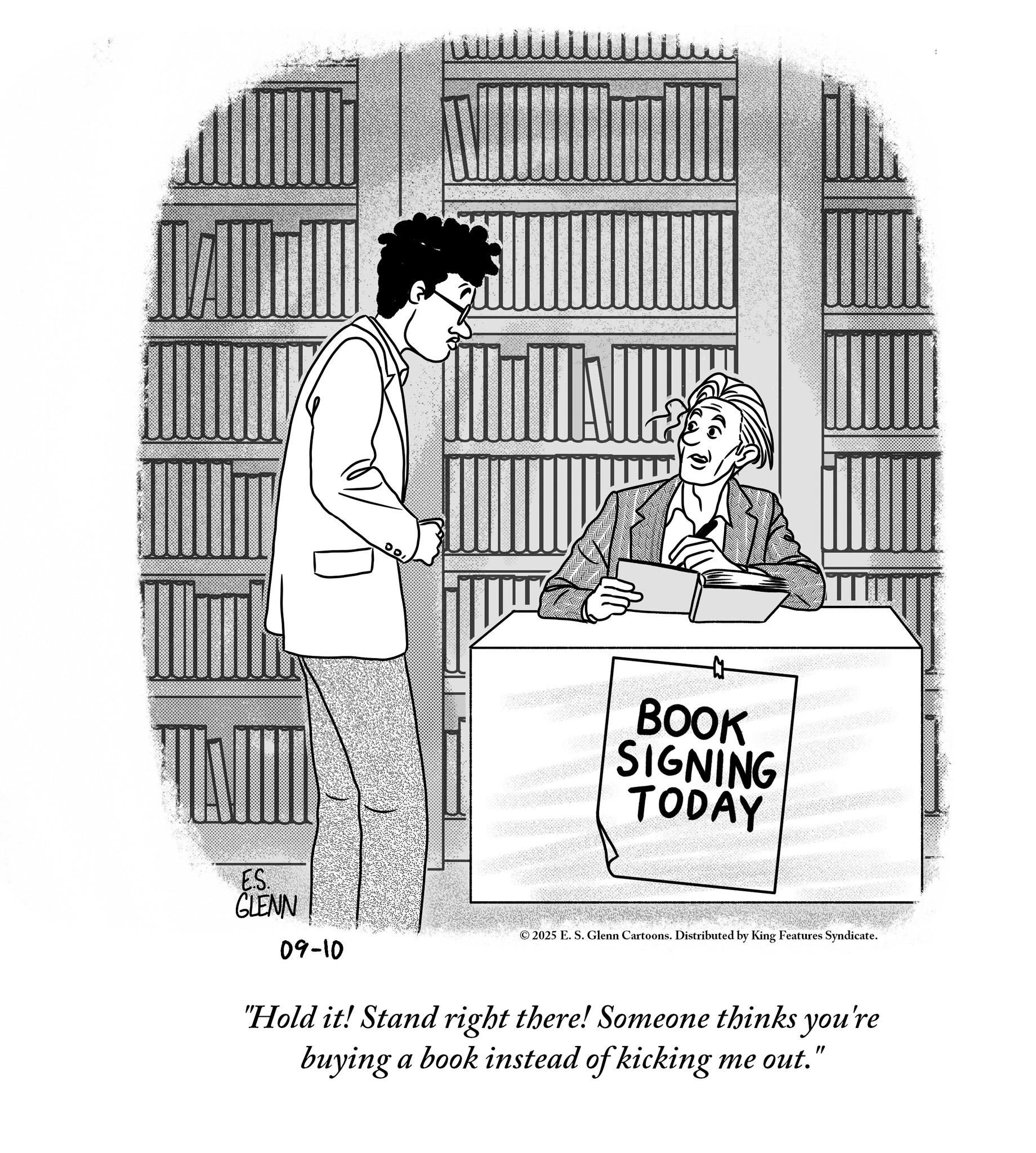 Publication OCR: ES. GLENN 09-10 BOOK SIGNING TODAY ©2025 E. S. Glenn Cartoons. Distributed by King Features Syndicate. "Hold it! Stand right there! Someone thinks you're buying a book instead of kicking me out." ES . GLENN 09-10 BOOK SIGNING TODAY © 2025 E. S. Glenn Cartoons . Distributed by King Features Syndicate . " Hold it ! Stand right there ! Someone thinks you're buying a book instead of kicking me out . "