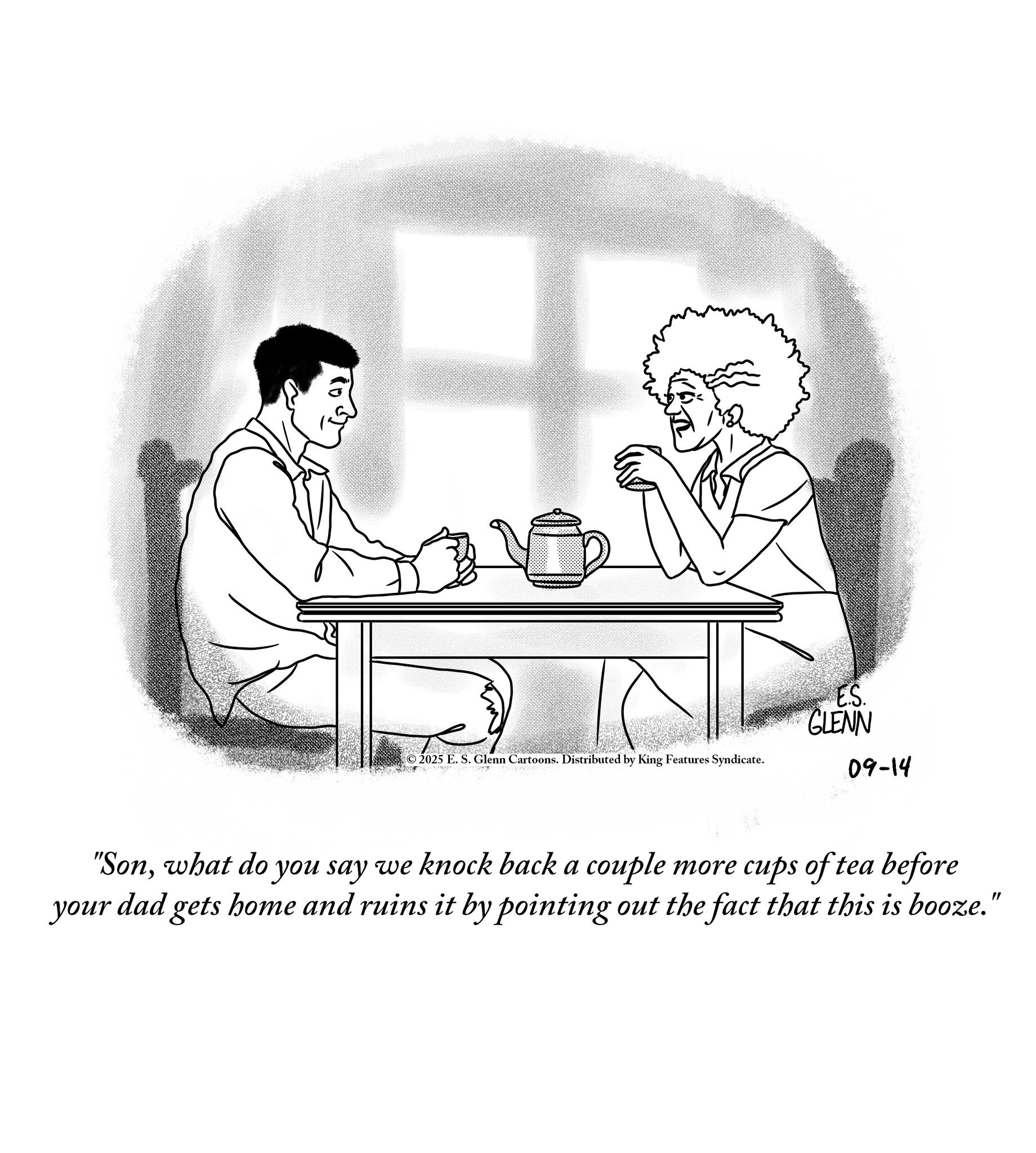 Fiction OCR: 2025 E. S. Glenn Cartoons. Distributed by King Features Syndicate. ES. GLENN 09-14 "Sonwhat do you say we knock back a couple more cups of tea before your dad gets home and ruins it by pointing out the fact that this is booze." 2025 E. S. Glenn Cartoons . Distributed by King Features Syndicate . ES . GLENN 09-14 " Sonwhat do you say we knock back a couple more cups of tea before your dad gets home and ruins it by pointing out the fact that this is booze . "