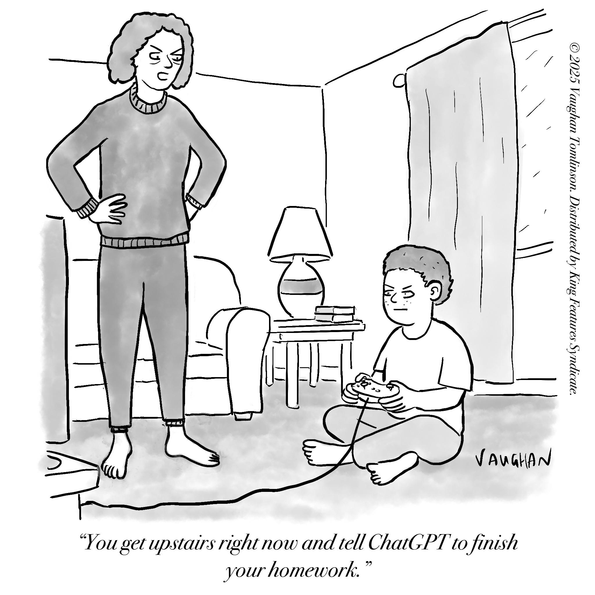 Living room OCR: ©2025 Vaughan Tomlinson. Distributed by King Features Syndicate. VAUGHAN "You get upstairs right now and tell ChatGPT to finish your homework. ?? © 2025 Vaughan Tomlinson . Distributed by King Features Syndicate . VAUGHAN " You get upstairs right now and tell ChatGPT to finish your homework . ??