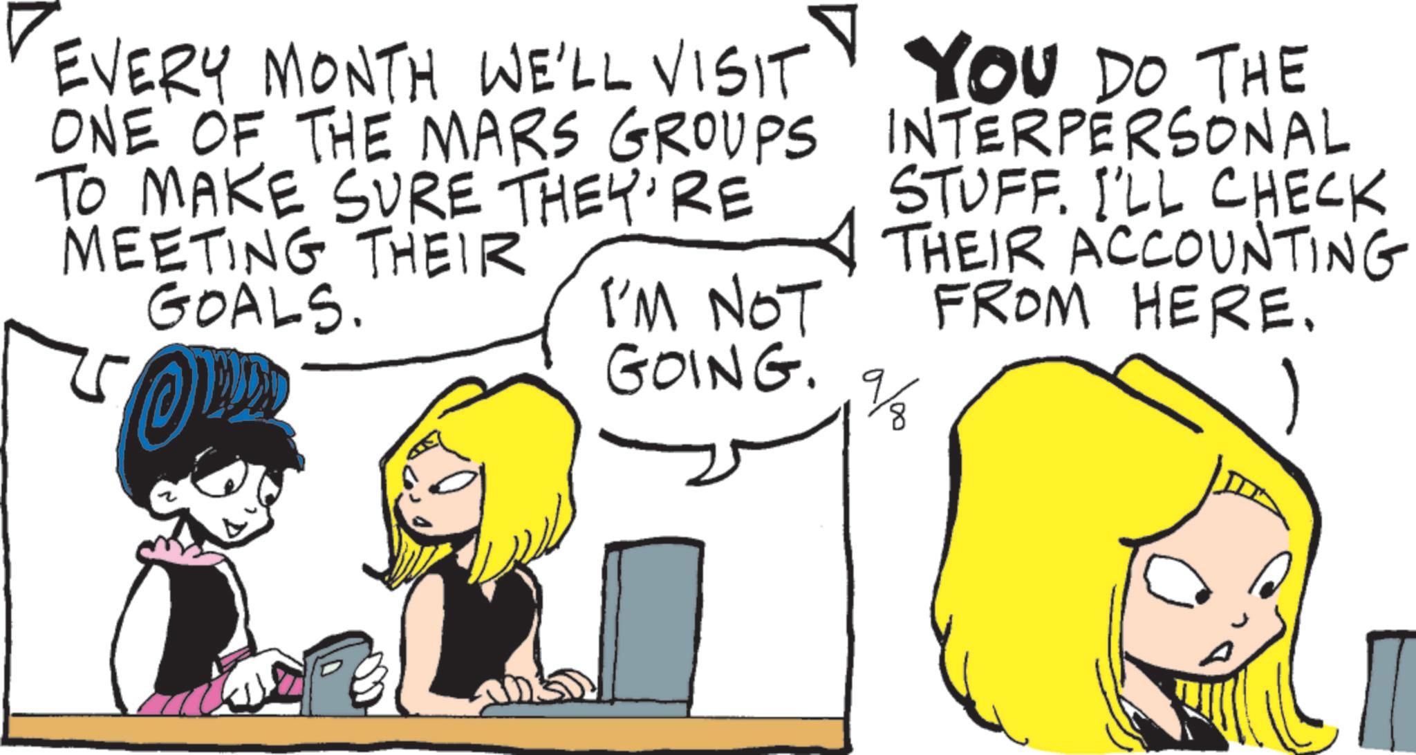 Graphics OCR: EVERY MONTH WE'LL VISIT ONE OF THE MARS GROUPS TO MAKE SURE THEY'RE MEETING THEIR GOALS. I'M NOT GOING. YOU DO THE INTERPERSONAL STUFF. I'LL CHECK THEIR ACCOUNTING FROM HERE. ala EVERY MONTH WE'LL VISIT ONE OF THE MARS GROUPS TO MAKE SURE THEY'RE MEETING THEIR GOALS . I'M NOT GOING . YOU DO THE INTERPERSONAL STUFF . I'LL CHECK THEIR ACCOUNTING FROM HERE . ala