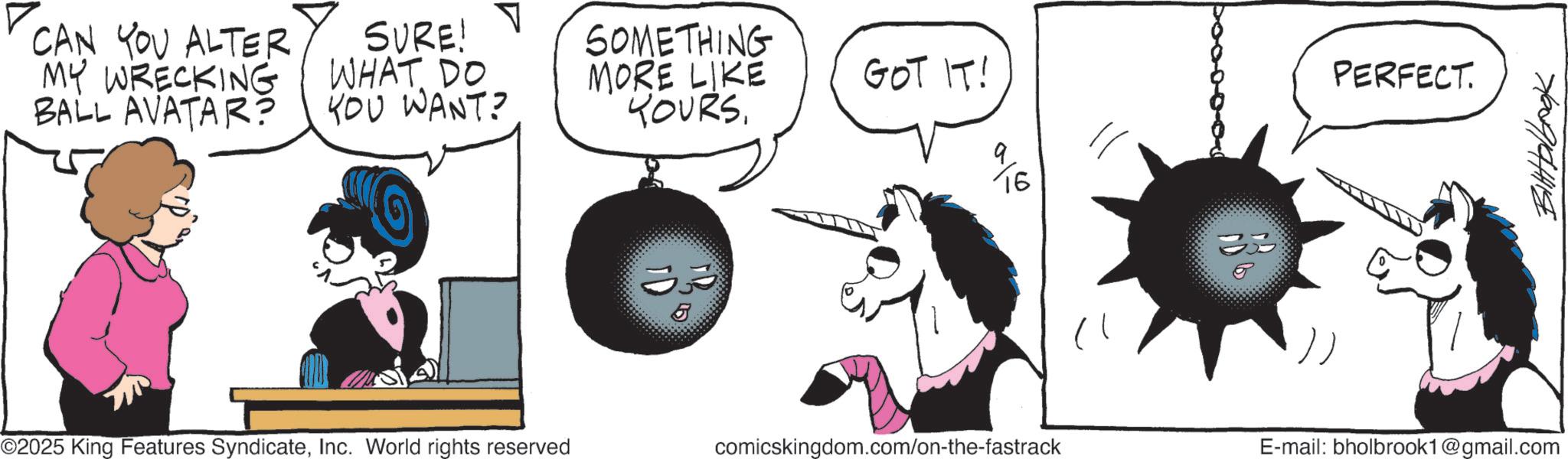 Animated cartoon OCR: CAN YOU ALTER MY WRECKING BALL AVATAR? SURE! WHAT DO YOU WANT? SOMETHING MORE LIKE YOURSGOT IT! 16 33 33 ©2025 King Features SyndicateInc. World rights reserved PERFECT. comicskingdom.com/on-the-fastrack E-mail: bholbrook1@gmail.com Bittolbook CAN YOU ALTER MY WRECKING BALL AVATAR ? SURE ! WHAT DO YOU WANT ? SOMETHING MORE LIKE YOURSGOT IT ! 16 33 33 © 2025 King Features SyndicateInc. World rights reserved PERFECT . comicskingdom.com/on-the-fastrack E - mail : bholbrook1@gmail.com Bittolbook