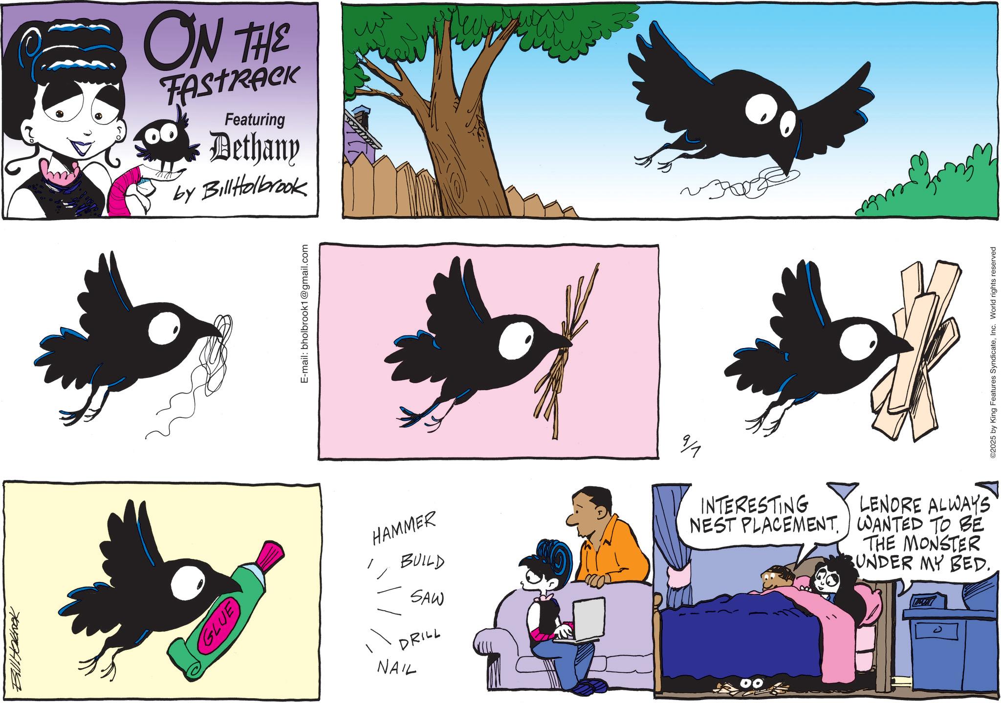 Crow family OCR: Bill Hokbook GLUE ON THE Featuring Dethany by BillHolbrook E-mail: bholbrook1@gmail.com HAMMER BUILD SAW DRILL NAIL 9/1 INTERESTING NEST PLACEMENT. 00 LENORE ALWAYS WANTED TO BE THE MONSTER UNDER MY BED. ©2025 by King Features SyndicateInc. World rights reserved Bill Hokbook GLUE ON THE Featuring Dethany by BillHolbrook E - mail : bholbrook1@gmail.com HAMMER BUILD SAW DRILL NAIL 9/1 INTERESTING NEST PLACEMENT . 00 LENORE ALWAYS WANTED TO BE THE MONSTER UNDER MY BED . © 2025 by King Features SyndicateInc. World rights reserved