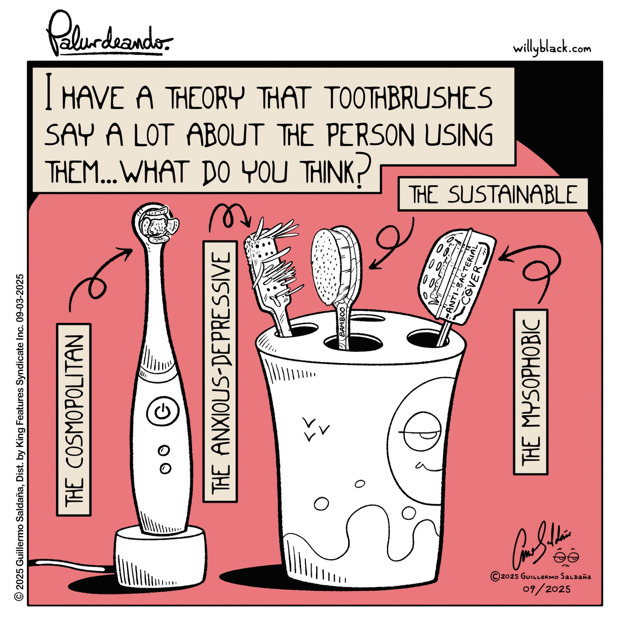 Graphics OCR: © 2025 Guillermo SaldañaDist. by King Features Syndicate Inc. 09-03-2025 THE COSMOPOLITAN ?? Polurdnando I HAVE A THEORY THAT TOOTHBRUSHES SAY A LOT ABOUT THE PERSON USING THEM... WHAT DO YOU THINK? willyblack.com THE SUSTAINABLE THE ANXIOUS-DEPRESSIVE ? ? Con Sudan ee 2025 GUILLERMO SALDAÑA 09/2025 BAMBOO 6 ?? D0 •ANX BACTERIAL COVER THE MYSOPHOBIC © 2025 Guillermo SaldañaDist . by King Features Syndicate Inc. 09-03-2025 THE COSMOPOLITAN ?? Polurdnando I HAVE A THEORY THAT TOOTHBRUSHES SAY A LOT ABOUT THE PERSON USING THEM ... WHAT DO YOU THINK ? willyblack.com THE SUSTAINABLE THE ANXIOUS - DEPRESSIVE ? ? Con Sudan ee 2025 GUILLERMO SALDAÑA 09/2025 BAMBOO 6 ?? D0 • ANX BACTERIAL COVER THE MYSOPHOBIC
