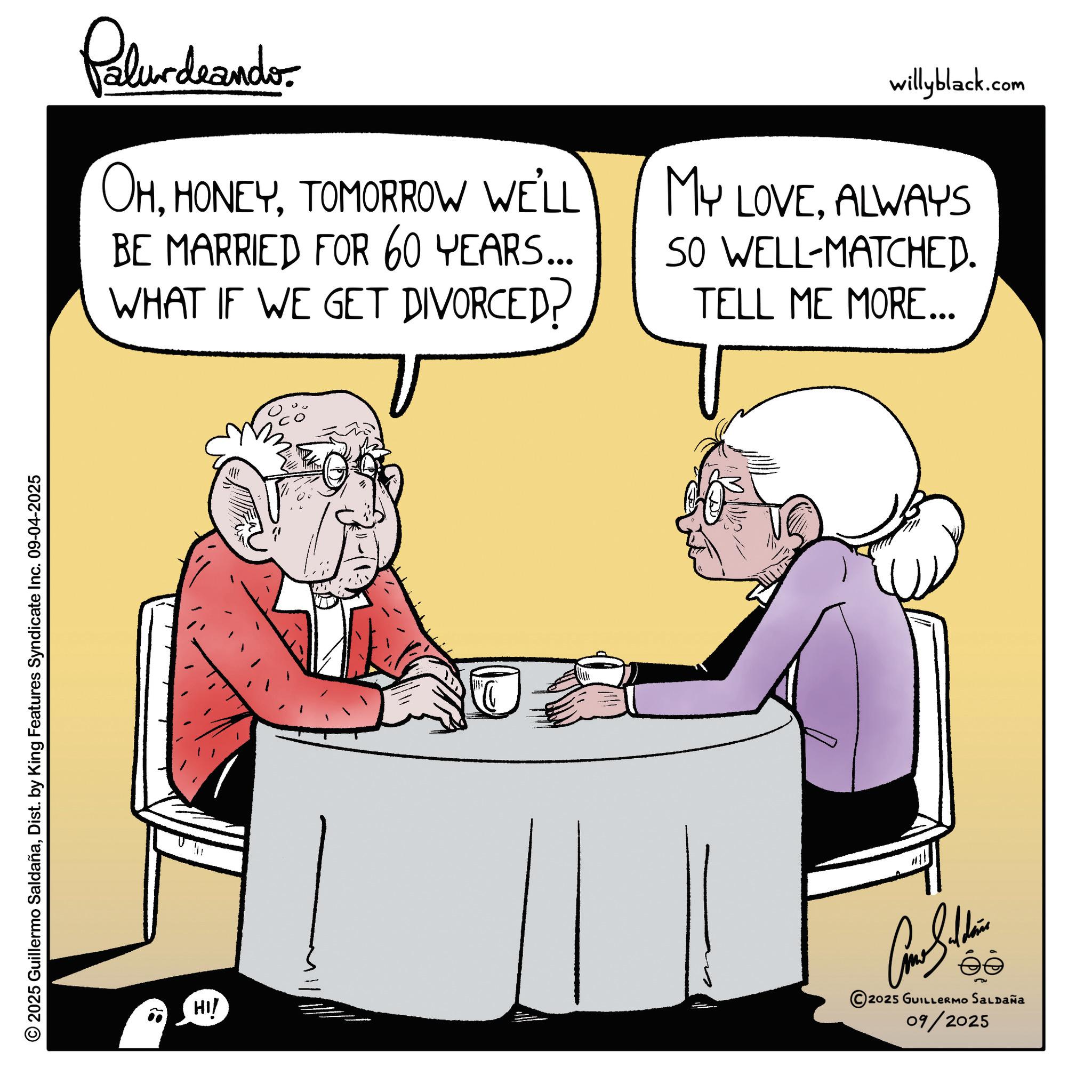 Businessperson OCR: © 2025 Guillermo SaldañaDist. by King Features Syndicate Inc. 09-04-2025 HI! Palurdaander OHTOMORROW WE'LL BE MARRIED FOR 60 YEARS... WHAT IF WE GET DIVORCED? willyblack.com MY LOVEALWAYS SO WELL-MATCHED. TELL ME MORE... Come Soldie 2025 GUILLERMO SALDAÑA 09/2025 © 2025 Guillermo SaldañaDist . by King Features Syndicate Inc. 09-04-2025 HI ! Palurdaander OHTOMORROW WE'LL BE MARRIED FOR 60 YEARS ... WHAT IF WE GET DIVORCED ? willyblack.com MY LOVEALWAYS SO WELL - MATCHED . TELL ME MORE ... Come Soldie 2025 GUILLERMO SALDAÑA 09/2025