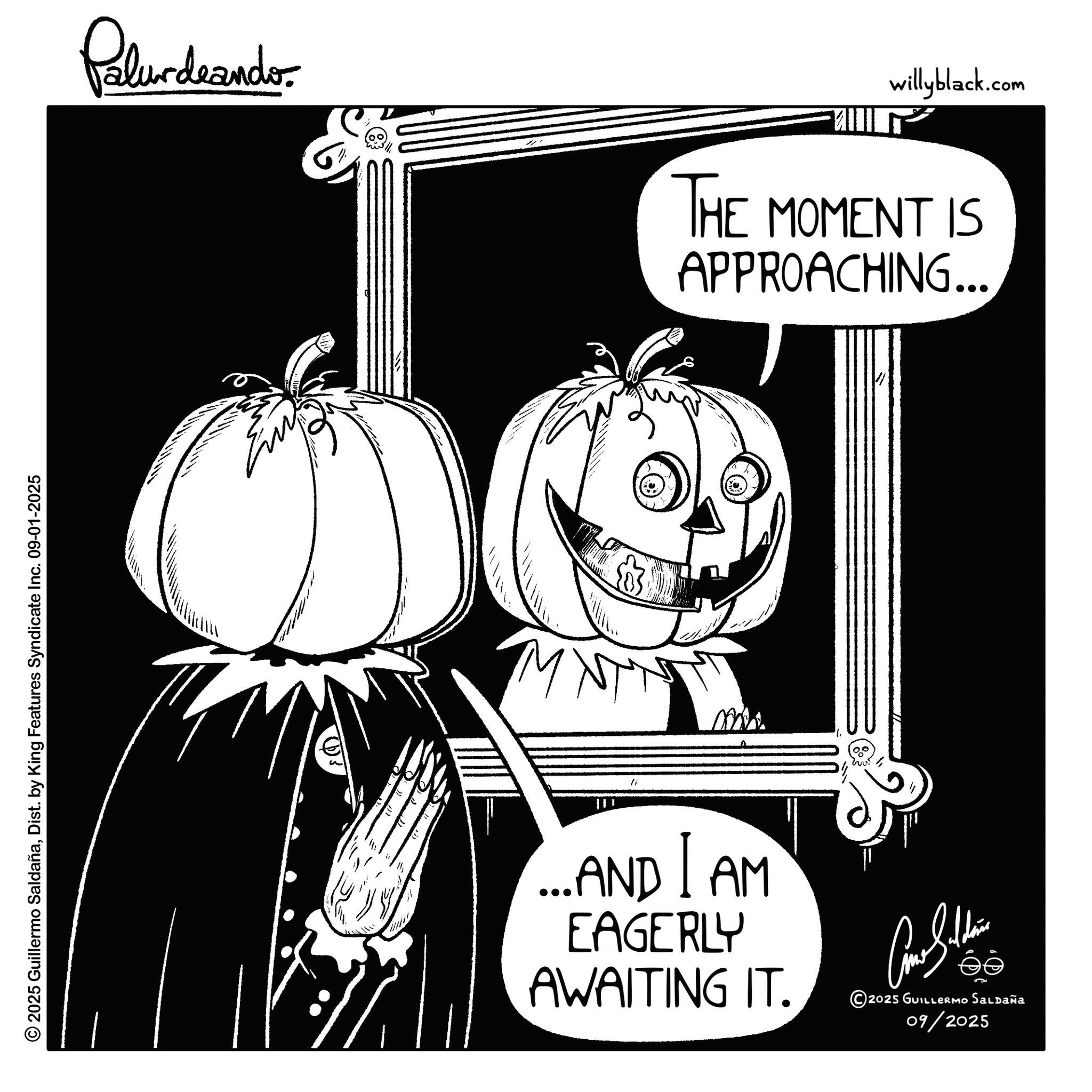 Fiction OCR: © 2025 Guillermo SaldañaDist. by King Features Syndicate Inc. 09-01-2025 Palurdeando willyblack.com THE MOMENT IS APPROACHING... O MNT ?? " ...ANDAM EAGERLY AWAITING IT. ee © 2025 GUILLERMO SALDAÑA 09/2025 © 2025 Guillermo SaldañaDist . by King Features Syndicate Inc. 09-01-2025 Palurdeando willyblack.com THE MOMENT IS APPROACHING ... O MNT ?? " ... ANDAM EAGERLY AWAITING IT . ee © 2025 GUILLERMO SALDAÑA 09/2025