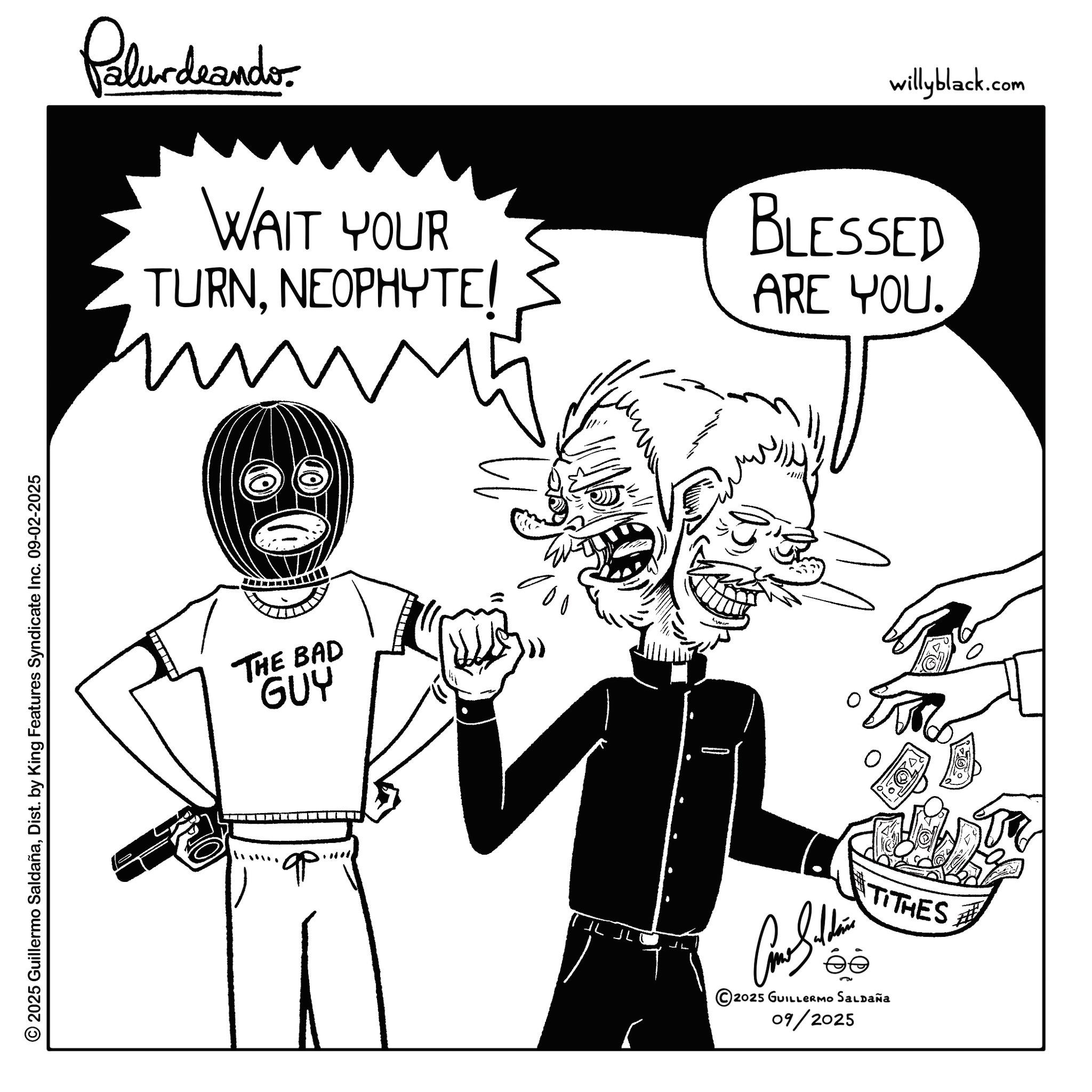Fictional character OCR: © 2025 Guillermo SaldañaDist. by King Features Syndicate Inc. 09-02-2025 Palurdeando WAIT YOUR TURNNEOPHYTE/ www5 m willyblack.com BLESSED ARE YOU. THE BAD GUY qp - TITHES ?? 2025 GUILLERMO SALDAÑA 09/2025 © 2025 Guillermo SaldañaDist . by King Features Syndicate Inc. 09-02-2025 Palurdeando WAIT YOUR TURNNEOPHYTE / www5 m willyblack.com BLESSED ARE YOU . THE BAD GUY qp - TITHES ?? 2025 GUILLERMO SALDAÑA 09/2025