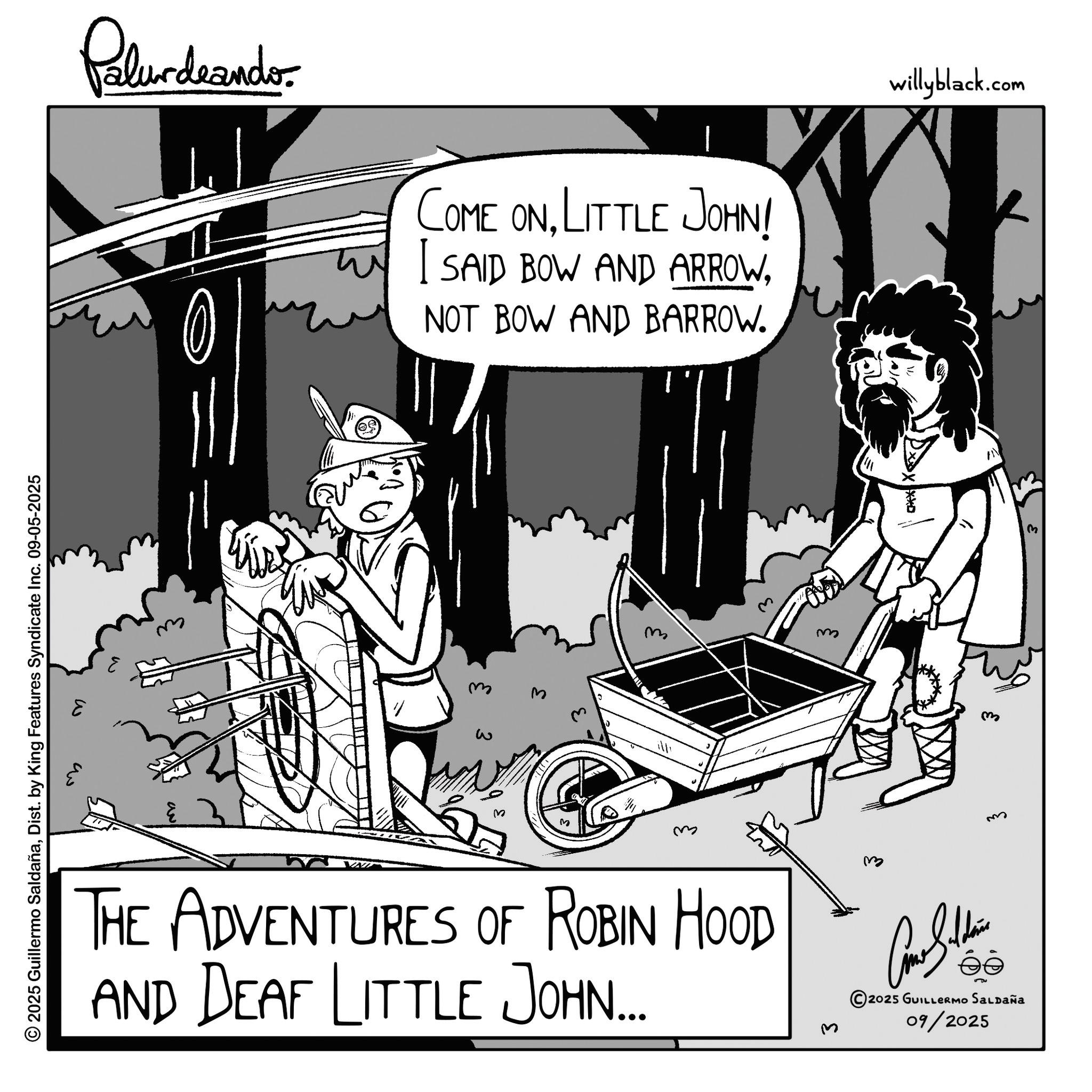 Line art OCR: © 2025 Guillermo SaldañaDist. by King Features Syndicate Inc. 09-05-2025 Palur deando COME ONLITTLE JOHN! I SAID BOW AND ARROWNOT BOW AND BARROW. W ??? m w M m m m THE ADVENTURES OF ROBIN HOOD AND DEAF LITTLE JOHN... 3 willyblack.com Come Silden éé 2025 GUILLERMO SALDAÑA 09/2025 © 2025 Guillermo SaldañaDist . by King Features Syndicate Inc. 09-05-2025 Palur deando COME ONLITTLE JOHN ! I SAID BOW AND ARROWNOT BOW AND BARROW . W ??? m w M m m m THE ADVENTURES OF ROBIN HOOD AND DEAF LITTLE JOHN ... 3 willyblack.com Come Silden éé 2025 GUILLERMO SALDAÑA 09/2025