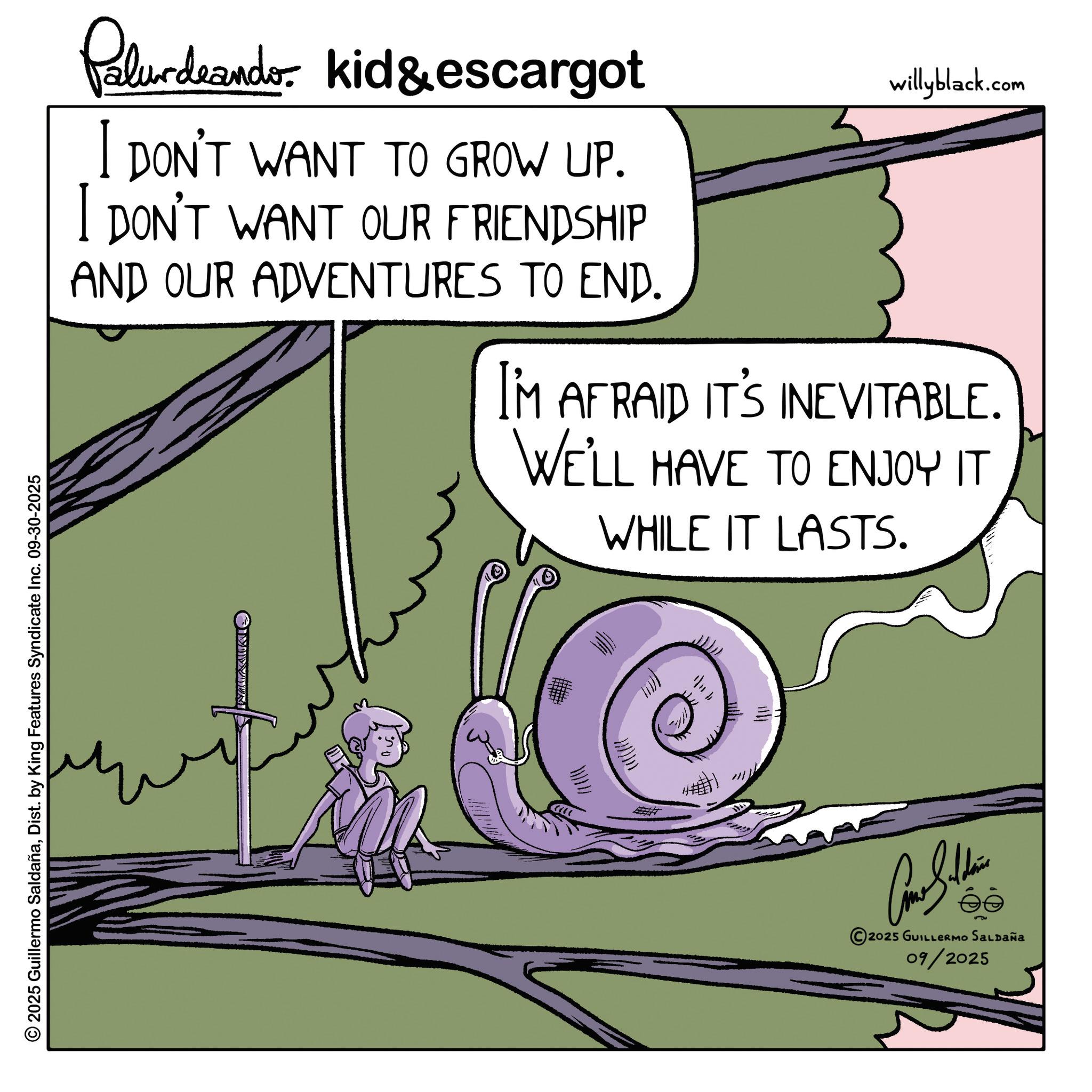 Photo caption OCR: Palurdeando kid & escargot I DON'T WANT TO GROW UP. I DON'T WANT OUR FRIENDSHIP AND OUR ADVENTURES TO END. willyblack.com I'M AFRAID IT'S INEVITABLE. WE'LL HAVE TO ENJOY IT WHILE IT LASTS. 2025 Guillermo SaldañaDist. by King Features Syndicate Inc. 09-30-2025 OMIN WWW ?????? 2025 GUILLERMO SALDAÑA 09/2025 Palurdeando kid & escargot I DON'T WANT TO GROW UP . I DON'T WANT OUR FRIENDSHIP AND OUR ADVENTURES TO END . willyblack.com I'M AFRAID IT'S INEVITABLE . WE'LL HAVE TO ENJOY IT WHILE IT LASTS . 2025 Guillermo SaldañaDist . by King Features Syndicate Inc. 09-30-2025 OMIN WWW ?????? 2025 GUILLERMO SALDAÑA 09/2025