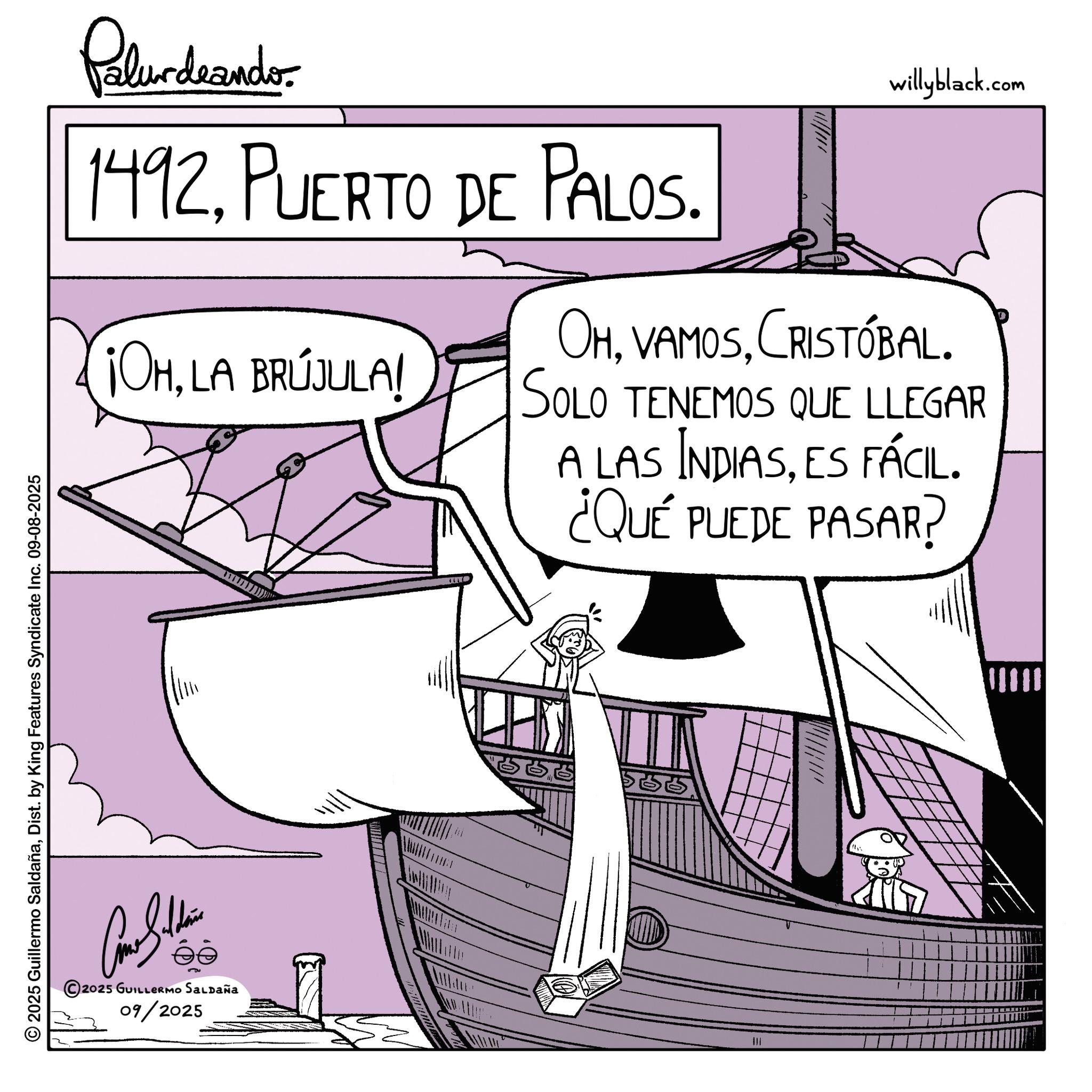 Sail OCR: 2025 Guillermo SaldañaDist. by King Features Syndicate Inc. 09-08-2025 Palurdeando 1492PUERTO DE PALOS. ¡OHLA BRÚJULA! Y willyblack.com OHCRISTÓBAL. SOLO TENEMOS QUE LLEGAR A LAS INDIASES FÁCIL. ¿QUÉ PUEDE PASAR? 2025 GUILLERMO SALDAÑA 09/2025 lllan ||| 2025 Guillermo SaldañaDist . by King Features Syndicate Inc. 09-08-2025 Palurdeando 1492PUERTO DE PALOS . ¡ OHLA BRÚJULA ! Y willyblack.com OHCRISTÓBAL . SOLO TENEMOS QUE LLEGAR A LAS INDIASES FÁCIL . ¿ QUÉ PUEDE PASAR ? 2025 GUILLERMO SALDAÑA 09/2025 lllan |||
