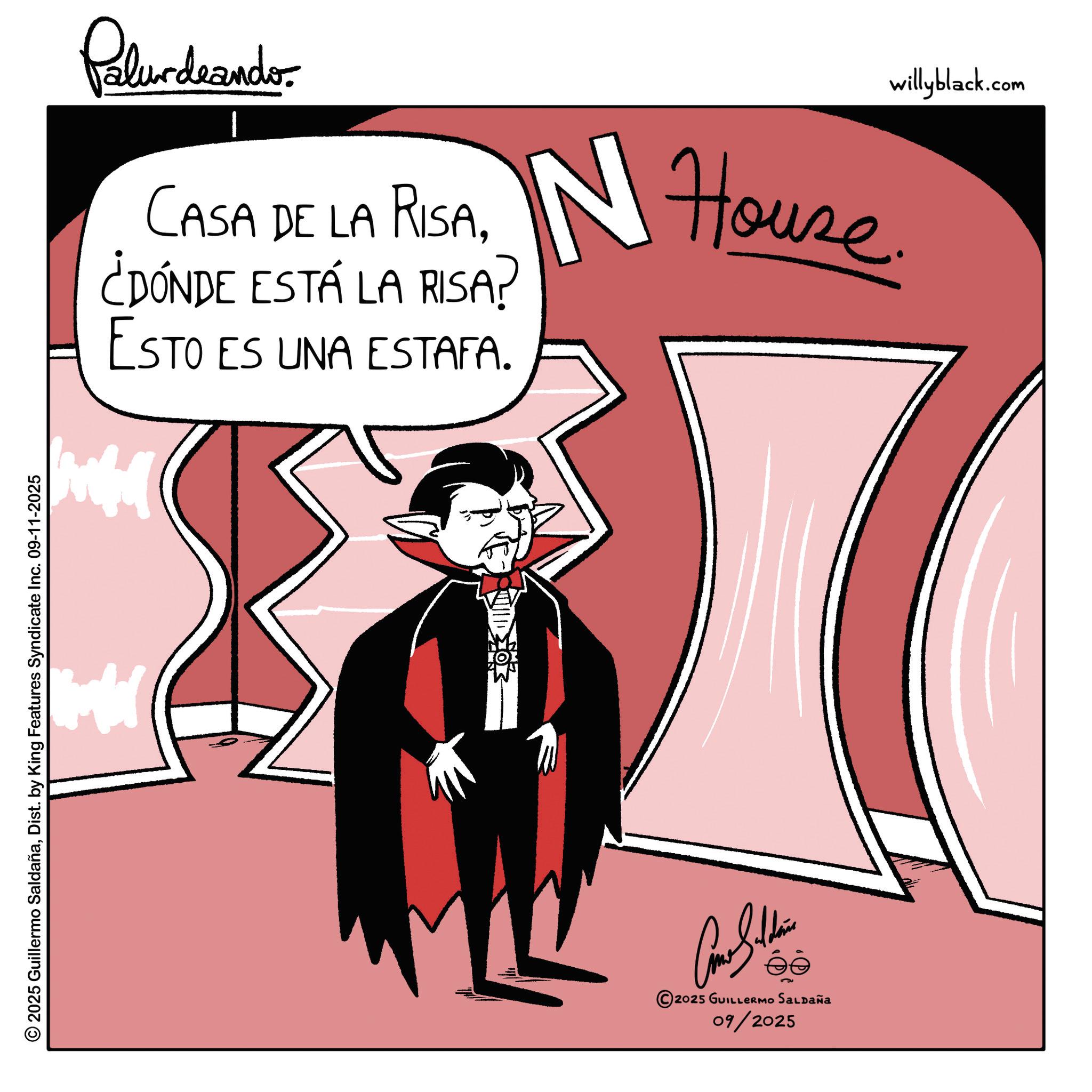 Vampire OCR: 2025 Guillermo SaldañaDist. by King Features Syndicate Inc. 09-11-2025 Palurdaander CASA DE LA RISA¿DÓNDE ESTÁ LA RISA? ESTO ES UNA ESTAFA. IN House. Con Sildin 2025 GUILLERMO SALDAÑA 09/2025 willyblack.com 2025 Guillermo SaldañaDist . by King Features Syndicate Inc. 09-11-2025 Palurdaander CASA DE LA RISA¿ DÓNDE ESTÁ LA RISA ? ESTO ES UNA ESTAFA . IN House . Con Sildin 2025 GUILLERMO SALDAÑA 09/2025 willyblack.com
