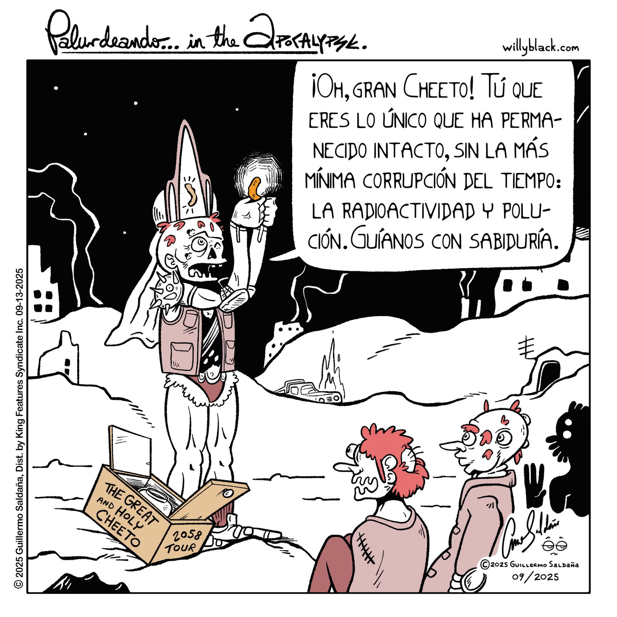 Graphics OCR: Palurdrando... in the ?POCALYPSE. willyblack.com ¡OHGRAN CHEETO! Tú que ERES LO ÚNICO QUE HA PERMA- NECIDO INTACTOSIN LA MÁS MÍNIMA CORRUPCIÓN DEL TIEMPO: LA RADIOACTIVIDAD Y POLU- CIÓN. GUÍANOS CON SABIDURÍA. } © 2025 Guillermo SaldañaDist. by King Features Syndicate Inc. 09-13-2025 THE GREAT AND HOLY CHEETO || 2058 TOUR 2025 GUILLERMO SALDAÑA 09/2025 Palurdrando ... in the ?POCALYPSE . willyblack.com ¡ OHGRAN CHEETO ! Tú que ERES LO ÚNICO QUE HA PERMA- NECIDO INTACTOSIN LA MÁS MÍNIMA CORRUPCIÓN DEL TIEMPO : LA RADIOACTIVIDAD Y POLU- CIÓN . GUÍANOS CON SABIDURÍA . } © 2025 Guillermo SaldañaDist . by King Features Syndicate Inc. 09-13-2025 THE GREAT AND HOLY CHEETO || 2058 TOUR 2025 GUILLERMO SALDAÑA 09/2025