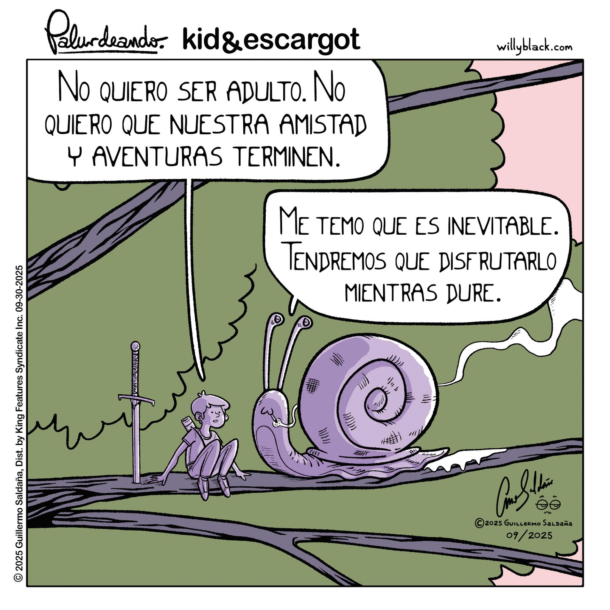Animated cartoon OCR: Palurdeando kid & escargot No NO QUIERO SER ADULTO. No QUIERO QUE NUESTRA AMISTAD Y AVENTURAS TERMINEN. willyblack.com ME TEMO QUE ES INEVITABLE. TENDREMOS QUE DISFRUTARLO MIENTRAS DURE. 2025 Guillermo SaldañaDist. by King Features Syndicate Inc. 09-30-2025 OMIN WWW ?????? 2025 GUILLERMO SALDAÑA 09/2025 Palurdeando kid & escargot No NO QUIERO SER ADULTO . No QUIERO QUE NUESTRA AMISTAD Y AVENTURAS TERMINEN . willyblack.com ME TEMO QUE ES INEVITABLE . TENDREMOS QUE DISFRUTARLO MIENTRAS DURE . 2025 Guillermo SaldañaDist . by King Features Syndicate Inc. 09-30-2025 OMIN WWW ?????? 2025 GUILLERMO SALDAÑA 09/2025
