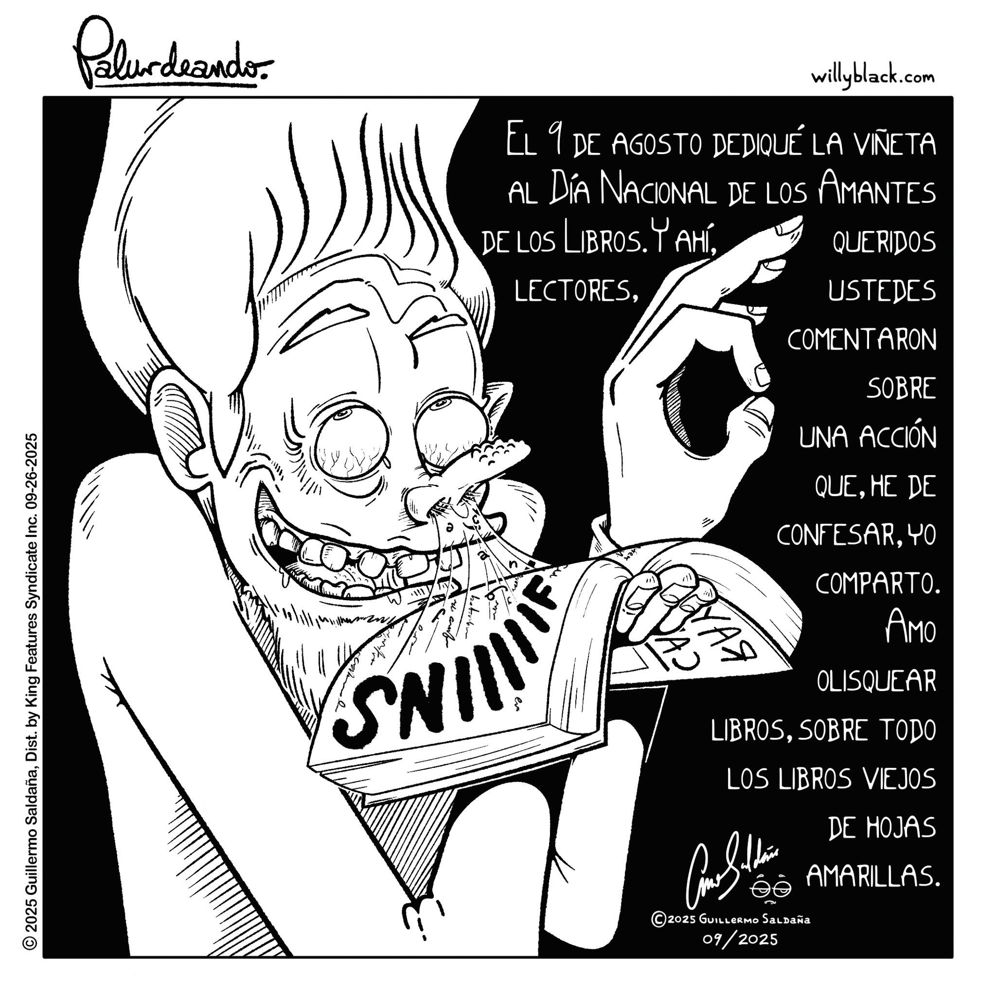 Sketch OCR: © 2025 Guillermo SaldañaDist. by King Features Syndicate Inc. 09-26-2025 Palurdrander willyblack.com EL 9 DE AGOSTO DEDIQUÉ LA VIÑETA AL DÍA NACIONAL DE LOS AMANTES DE LOS LIBROS.YAHÍ2 QUERIDOS USTEDES SNIIIIIE ??? YAS COMENTARON SOBRE UNA ACCIÓN QUEHE DE CONFESARYO COMPARTO. AMO OLISQUEAR LIBROSSOBRE TODO LOS LIBROS VIEJOS DE HOJAS 2025 GUILLERMO SALDAÑa 09/2025 AMARILLAS. © 2025 Guillermo SaldañaDist . by King Features Syndicate Inc. 09-26-2025 Palurdrander willyblack.com EL 9 DE AGOSTO DEDIQUÉ LA VIÑETA AL DÍA NACIONAL DE LOS AMANTES DE LOS LIBROS.YAHÍ2 QUERIDOS USTEDES SNIIIIIE ??? YAS COMENTARON SOBRE UNA ACCIÓN QUEHE DE CONFESARYO COMPARTO . AMO OLISQUEAR LIBROSSOBRE TODO LOS LIBROS VIEJOS DE HOJAS 2025 GUILLERMO SALDAÑa 09/2025 AMARILLAS .