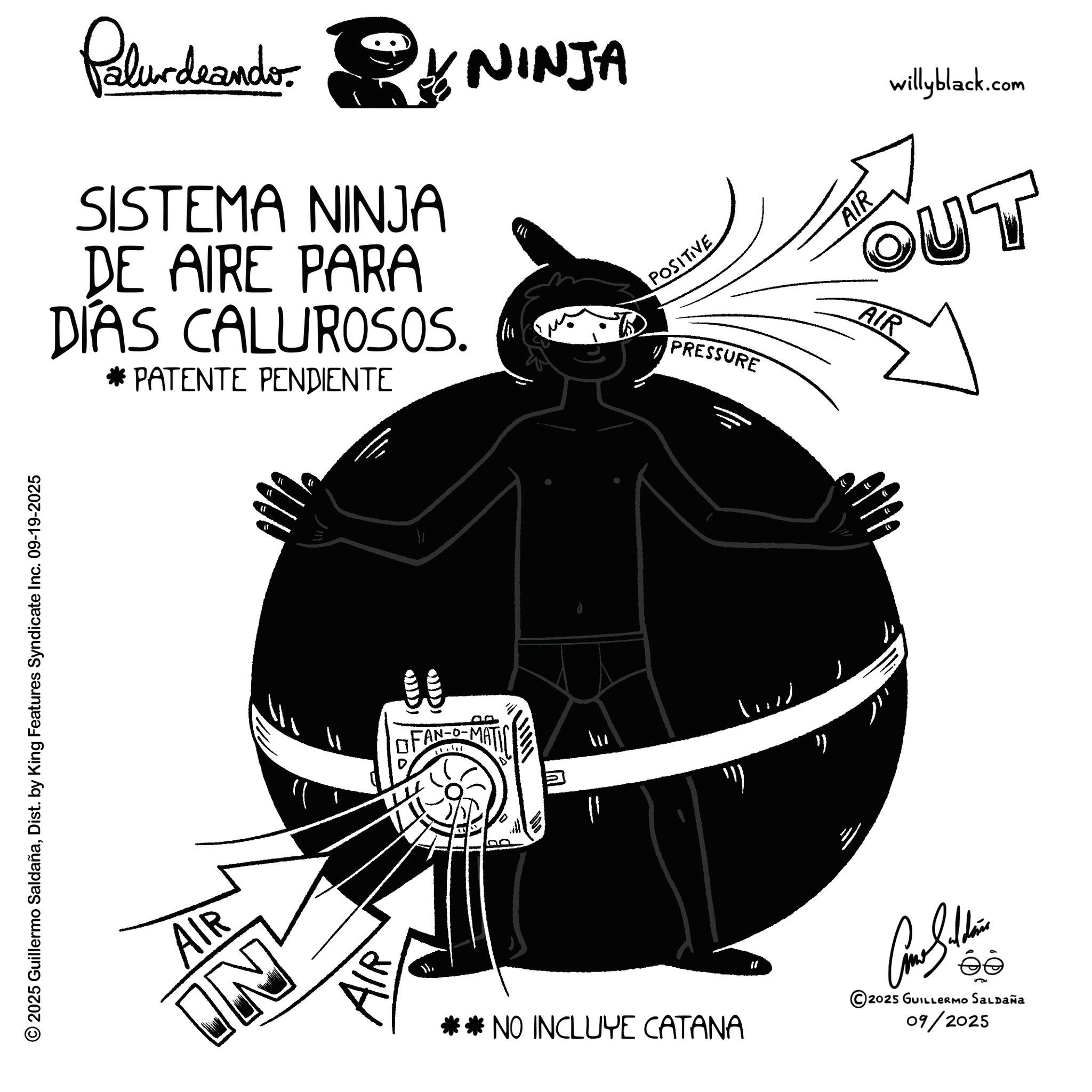 Animation OCR: © 2025 Guillermo SaldañaDist. by King Features Syndicate Inc. 09-19-2025 Palurdeando NINJA * SISTEMA NINJA DE AIRE PARA DIAS CALUROSOS. * PATENTE PENDIENTE AIR IN ? FAN-O-MA = **NO INCLUYE CATANA " ? POSITIVE PRESSURE willyblack.com BOUT AIR AIR ?? " Car Silline éé 2025 GUILLERMO SALDAÑA 09/2025 © 2025 Guillermo SaldañaDist . by King Features Syndicate Inc. 09-19-2025 Palurdeando NINJA * SISTEMA NINJA DE AIRE PARA DIAS CALUROSOS . * PATENTE PENDIENTE AIR IN ? FAN - O - MA = ** NO INCLUYE CATANA " ? POSITIVE PRESSURE willyblack.com BOUT AIR AIR ?? " Car Silline éé 2025 GUILLERMO SALDAÑA 09/2025