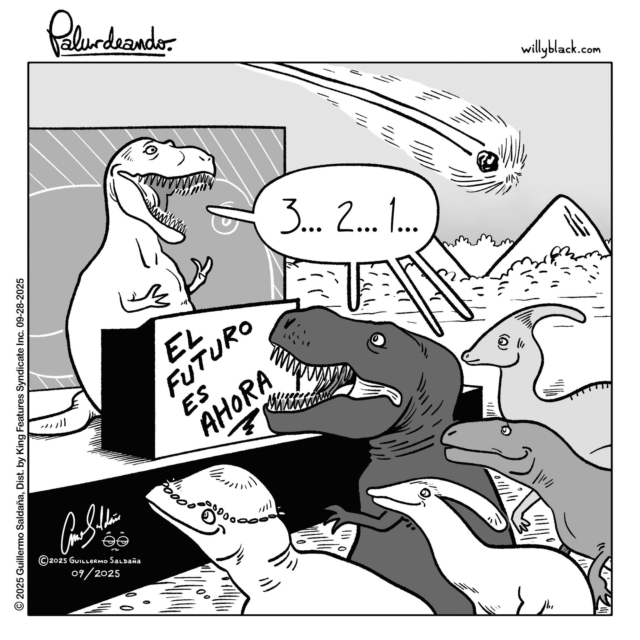 Tyrannosaurus OCR: © 2025 Guillermo SaldañaDist. by King Features Syndicate Inc. 09-28-2025 Come Sithin 2025 GUILLERMO SALDAÑa 09/2025 Palurdaando ???? EL FUTURO ES AHORA 5000000 3... 2... 1... & willyblack.com © 2025 Guillermo SaldañaDist . by King Features Syndicate Inc. 09-28-2025 Come Sithin 2025 GUILLERMO SALDAÑa 09/2025 Palurdaando ???? EL FUTURO ES AHORA 5000000 3 ... 2 ... 1 ... & willyblack.com