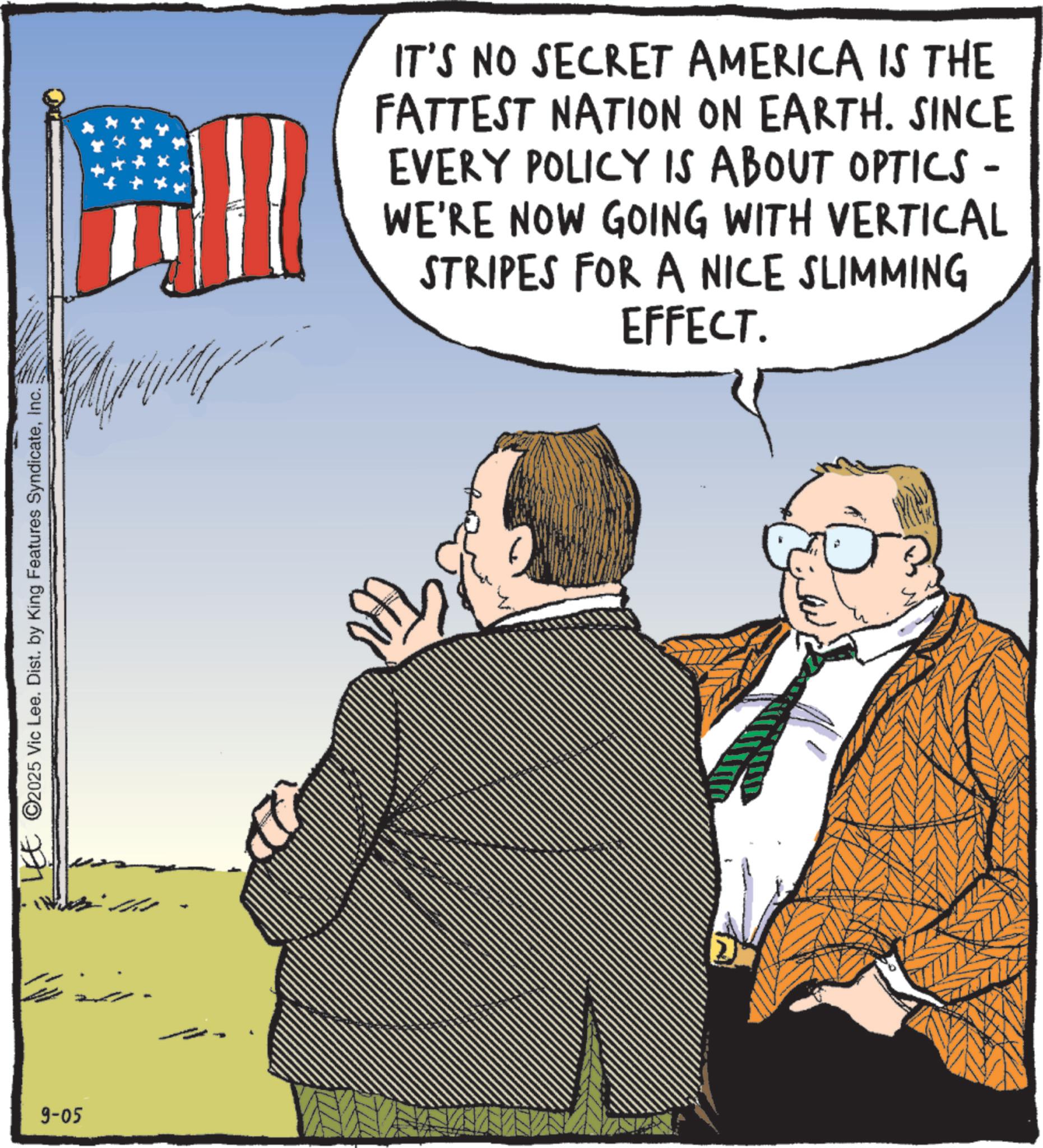 Government OCR: 9-05 LEE ©2025 Vic Lee. Dist. by King Features SyndicateInc. ? IT'S NO SECRET AMERICA IS THE FATTEST NATION ON EARTH. SINCE EVERY POLICY IS ABOUT OPTICS - WE'RE NOW GOING WITH VERTICAL STRIPES FOR A NICE SLIMMING EFFECT. 9-05 LEE © 2025 Vic Lee . Dist . by King Features SyndicateInc. ? IT'S NO SECRET AMERICA IS THE FATTEST NATION ON EARTH . SINCE EVERY POLICY IS ABOUT OPTICS - WE'RE NOW GOING WITH VERTICAL STRIPES FOR A NICE SLIMMING EFFECT .