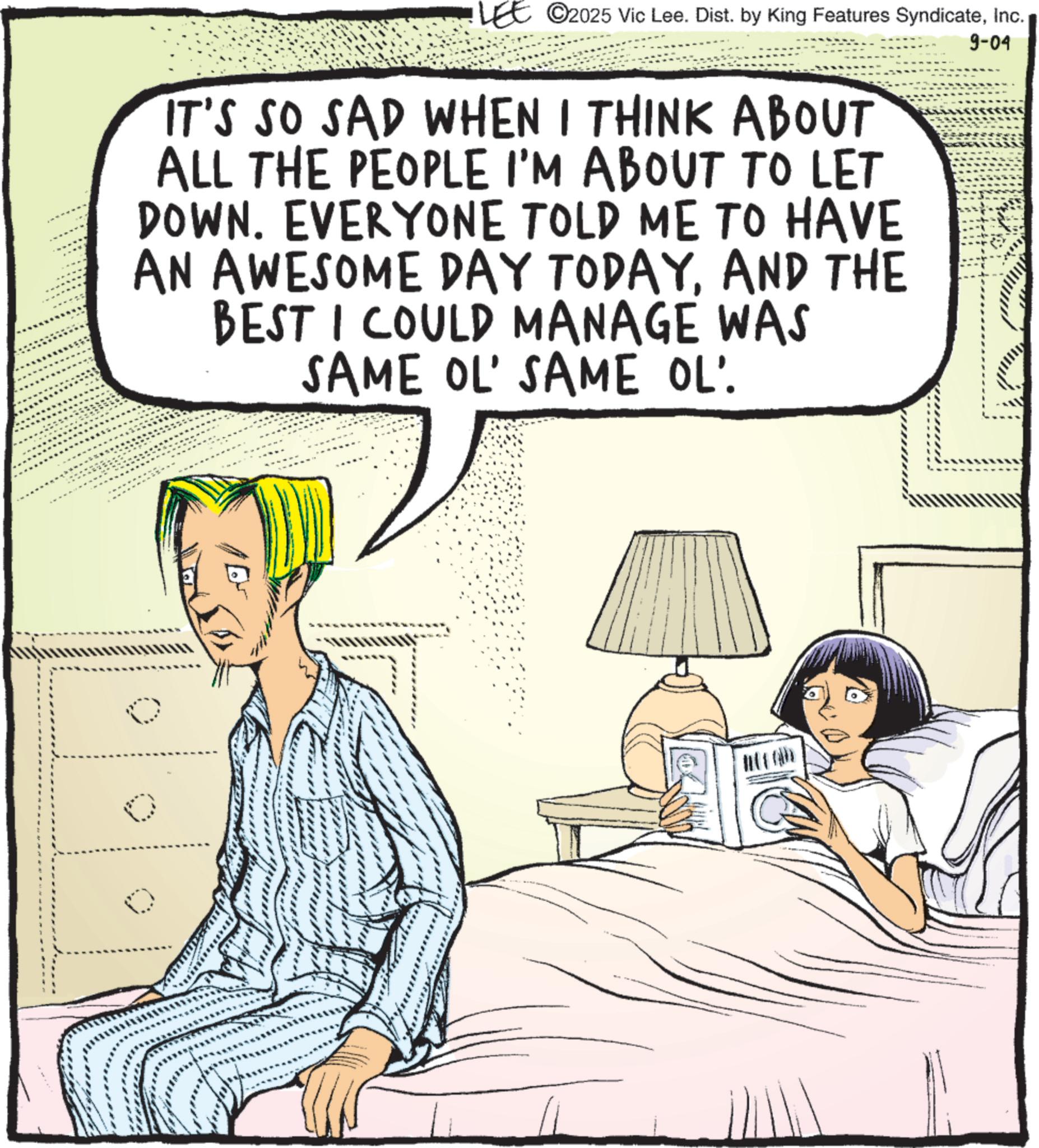 Comic book OCR: LEE 2025 Vic Lee. Dist. by King Features SyndicateInc. IT'S SO SAD WHEN I THINK ABOUT ALL THE PEOPLE I'M ABOUT TO LET DOWN. EVERYONE TOLD ME TO HAVE AN AWESOME DAY TODAYAND THE BEST I COULD MANAGE WAS SAME OL' SAME OL' 9-04 LEE 2025 Vic Lee . Dist . by King Features SyndicateInc. IT'S SO SAD WHEN I THINK ABOUT ALL THE PEOPLE I'M ABOUT TO LET DOWN . EVERYONE TOLD ME TO HAVE AN AWESOME DAY TODAYAND THE BEST I COULD MANAGE WAS SAME OL ' SAME OL ' 9-04